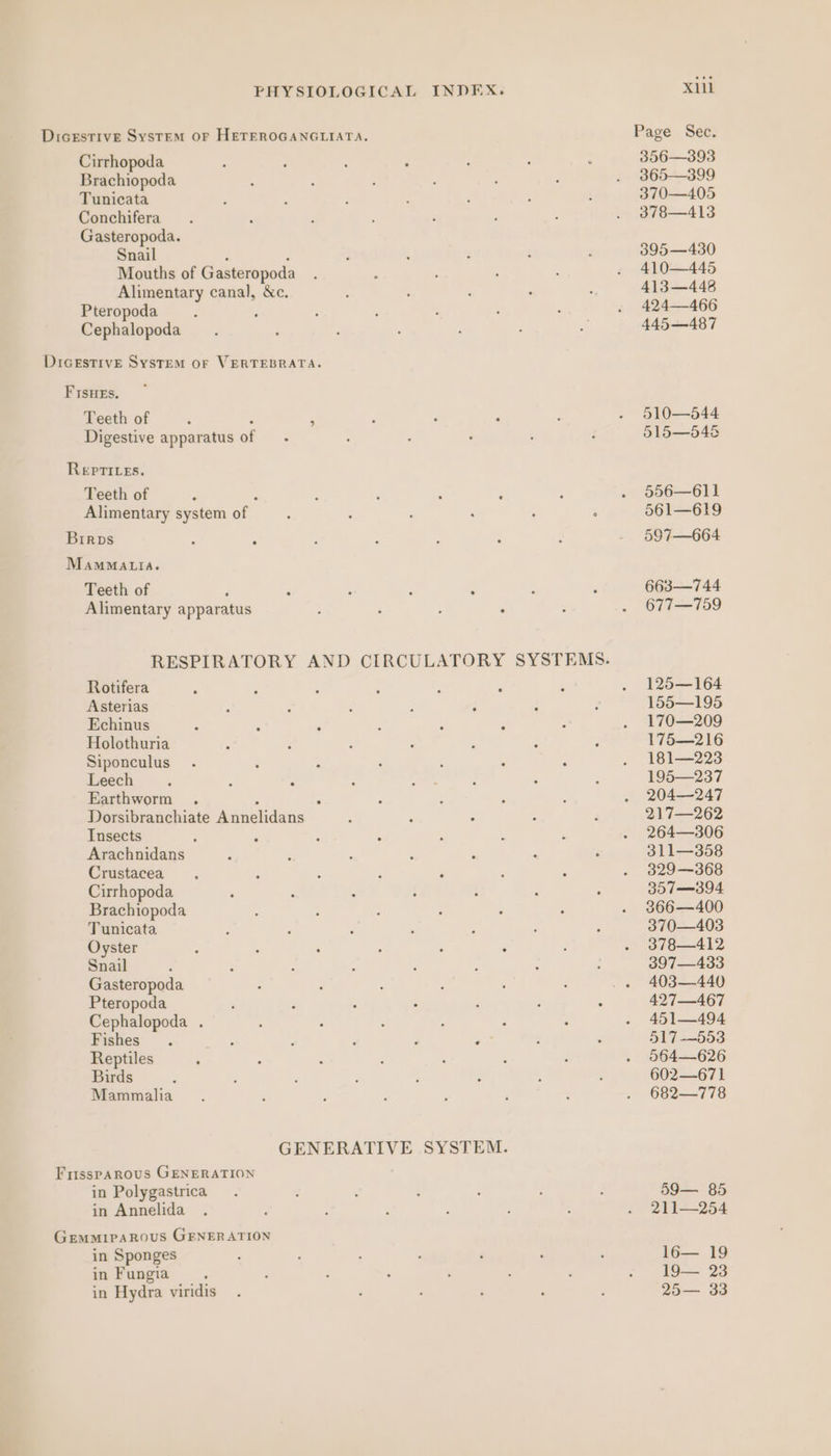 Dicestive System OF HETEROGANGLIATA. Cirrhopoda Brachiopoda Tunicata Conchifera Gasteropoda. Snail : : Mouths of Gasteropoda Alimentary canal, &amp;c. Pteropoda : : Cephalopoda DIGESTIVE SysTeM oF VERTEBRATA. FIsHEs. Teeth of : Digestive apparatus of Repti.es. Teeth of : Alimentary system of Brrps MamMattia. Teeth of Alimentary apparatus RESPIRATORY AND CIRCULATORY SYSTEMS. Rotifera Asterias Echinus Holothuria Siponculus Leech Earthworm . Q : Dorsibranchiate Annelidans Insects Arachnidans Crustacea Cirrhopoda Brachiopoda Tunicata Oyster Snail Gasteropoda Pteropoda Cephalopoda . Fishes Reptiles Birds Mammalia GENERATIVE SYSTEM. FrisspAROUS GENERATION in Polygastrica in Annelida GEMMIPAROUS GENERATION in Sponges in Fungia in Hydra viridis Xl Page. Set: 356—393 365—399 370—405 378—413 395—430 410—445 413—448 424—466 445—487 510—544 515—546&amp; 556—611 561—619 597—664 663—744 677—759 125—164 155—195 170—209 175—216 181—223 195—237 204—247 217—262 264—306 311—358 329—368 307—394 366—400 370—403 378—412 397—433 403—440 427—467 451—494 517-—553 564—626 602—671 682—778 59— 85 211—254 16— 19 19— 23 25— 33