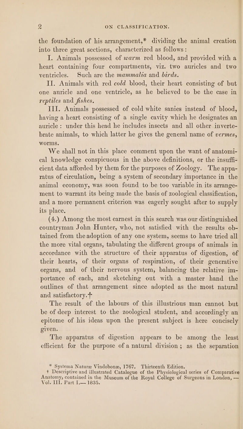 the foundation of his arrangement,* dividing the animal creation into three great sections, characterized as follows : I. Animals possessed of warm red blood, and provided with a heart containing four compartments, viz. two auricles and two ventricles. Such are the mammalia and birds. II. Animals with red cold blood, their heart consisting of but one auricle and one ventricle, as he believed to be the case in reptiles and fishes. III. Animals possessed of cold white sanies instead of blood, having a heart consisting of a single cavity which he designates an auricle : under this head he includes insects and all other inverte- brate animals, to which latter he gives the general name of vermes, worms. We shall not in this place comment upon the want of anatomi- cal knowledge conspicuous in the above definitions, or the insuffi- cient data afforded by them for the purposes of Zoology. The appa- ratus of circulation, being a system of secondary importance in the animal economy, was soon found to be too variable in its arrange- ment to warrant its being made the basis of zoological classification, and a more permanent criterion was eagerly sought after to supply its place. (4.) Among the most earnest in this search was our distinguished countryman John Hunter, who, not satisfied with the results ob- tained from the adoption of any one system, seems to have tried all the more vital organs, tabulating the different groups of animals in accordance with the structure of their apparatus of digestion, of their hearts, of their organs of respiration, of their generative organs, and of their nervous system, balancing the relative im- portance of each, and sketching out with a master hand the outlines of that arrangement since adopted as the most natural and satisfactory. The result of the labours of this illustrious man cannot but be of deep interest to the zoological student, and accordingly an epitome of his ideas upon the present subject is here concisely given. The apparatus of digestion appears to be among the least efficient for the purpose of a natural division; as the separation * Systema Nature Vindobone, 1767. Thirteenth Edition. + Descriptive and illustrated Catalogue of the Physiological series of Comparative Anatomy, contained in the Museum of the Royal College of Surgeons in London, — Vol. 111. Part I.— 1835.