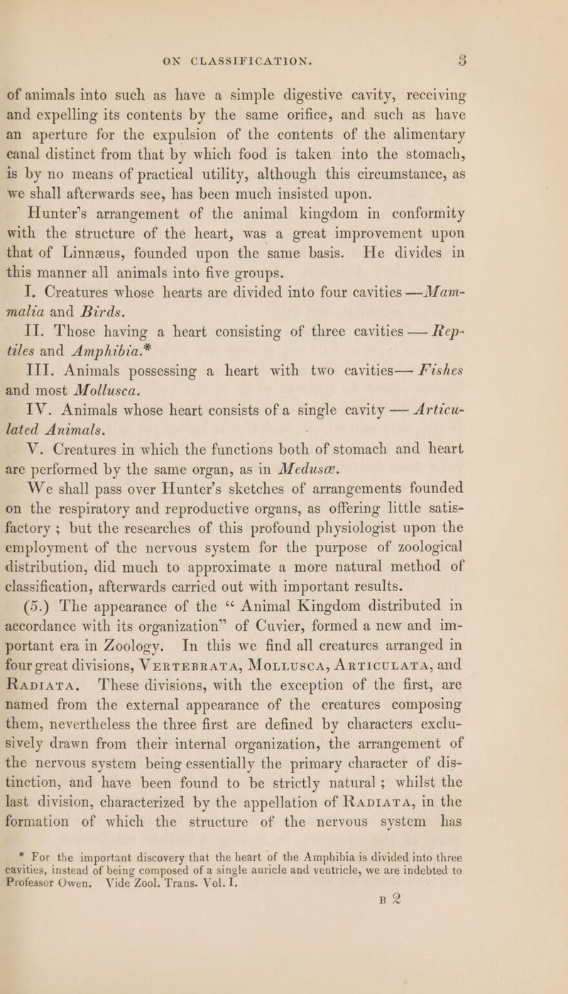 of animals into such as have a simple digestive cavity, receiving and expelling its contents by the same orifice, and such as have an aperture for the expulsion of the contents of the alimentary canal distinct from that by which food is taken into the stomach, is by no means of practical utility, although this circumstance, as we shall afterwards see, has been much insisted upon. Hunter’s arrangement of the animal kingdom in conformity with the structure of the heart, was a great improvement upon that of Linneeus, founded upon the same basis. He divides in this manner all animals into five groups. I, Creatures whose hearts are divided into four cavities —Mam- malia and Birds. II. Those having a heart consisting of three cavities — Rep- tales and Amphibia.* III. Animals possessing a heart with two cavities— Fishes and most Mollusca. IV. Animals whose heart consists of a single cavity — Artzcu- lated Animals. V. Creatures in which the functions both of stomach and heart are performed by the same organ, as in Meduse. We shall pass over Hunter’s sketches of arrangements founded on the respiratory and reproductive organs, as offering little satis- factory ; but the researches of this profound physiologist upon the employment of the nervous system for the purpose of zoological distribution, did much to approximate a more natural method of classification, afterwards carried out with important results. (5.) The appearance of the “* Animal Kingdom distributed in accordance with its organization” of Cuvier, formed a new and im- portant era in Zoology. In this we find all creatures arranged in four great divisions, Vertesrata, Moiiusca, ARTICULATA, and Rapiata, ‘These divisions, with the exception of the first, are named from the external appearance of the creatures composing them, nevertheless the three first are defined by characters exclu- sively drawn from their internal organization, the arrangement of the nervous system being essentially the primary character of dis- tinction, and have been found to be strictly natural ; whilst the last division, characterized by the appellation of Raprara, in the formation of which the structure of the nervous system has * For the important discovery that the heart of the Amphibia is divided into three cavities, instead of being composed of a single auricle and ventricle, we are indebted to Professor Owen. Vide Zool. Trans. Vol. I. BQ