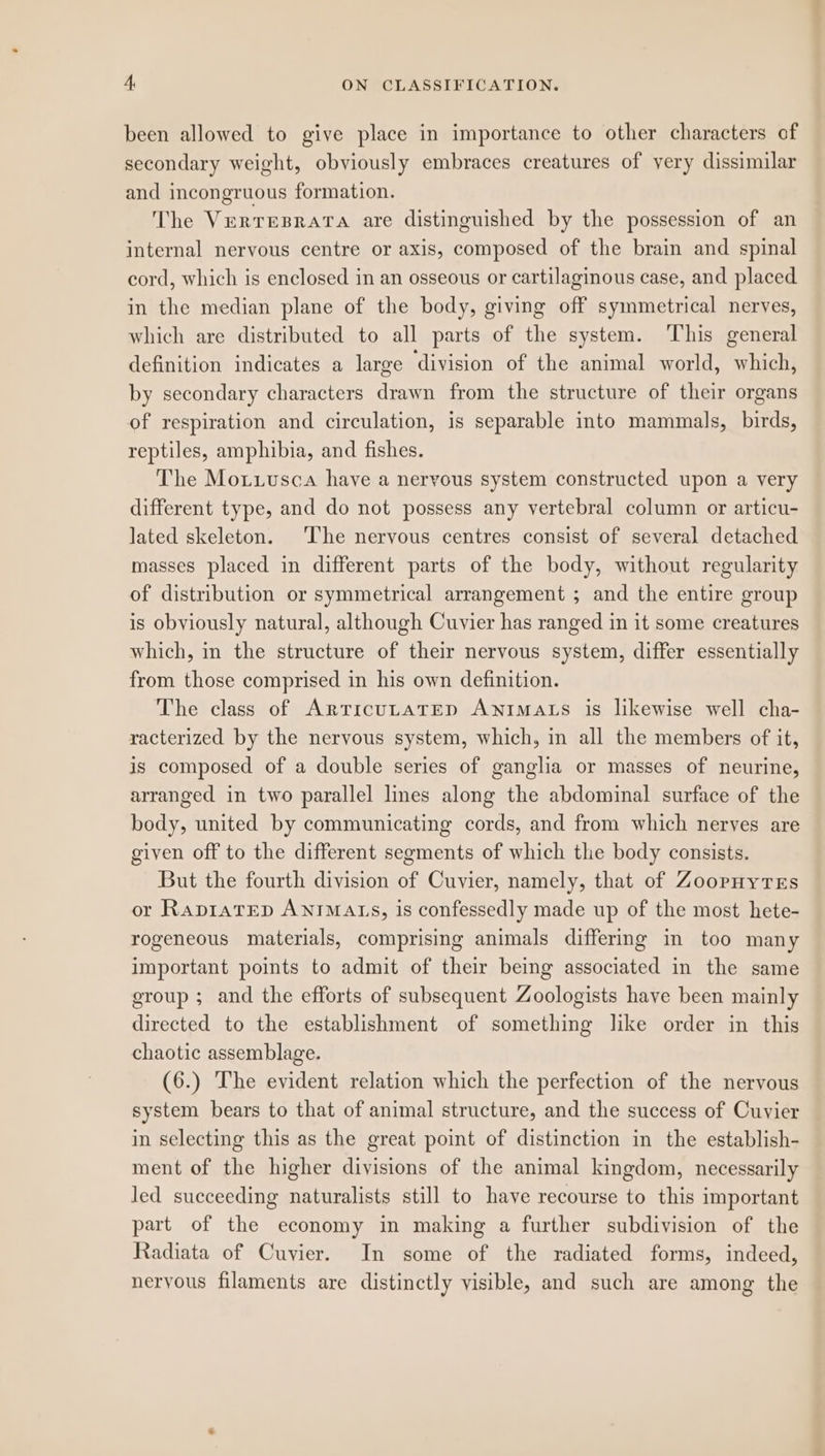 been allowed to give place in importance to other characters of secondary weight, obviously embraces creatures of very dissimilar and incongruous formation. The Vrerresrata are distinguished by the possession of an internal nervous centre or axis, composed of the brain and spinal cord, which is enclosed in an osseous or cartilaginous case, and placed in the median plane of the body, giving off symmetrical nerves, which are distributed to all parts of the system. This general definition indicates a large ‘division of the animal world, which, by secondary characters drawn from the structure of their organs of respiration and circulation, is separable into mammals, birds, reptiles, amphibia, and fishes. The Motiusca have a nervous system constructed upon a very different type, and do not possess any vertebral column or articu- lated skeleton. The nervous centres consist of several detached masses placed in different parts of the body, without regularity of distribution or symmetrical arrangement ; and the entire group is obviously natural, although Cuvier has ranged in it some creatures which, in the structure of their nervous system, differ essentially from those comprised in his own definition. The class of ArricuLateD Awntmats is likewise well cha- racterized by the nervous system, which, in all the members of it, is composed of a double series of ganglia or masses of neurine, arranged in two parallel lines along the abdominal surface of the body, united by communicating cords, and from which nerves are given off to the different segments of which the body consists. But the fourth division of Cuvier, namely, that of ZoopnyTeEs or RapiaTED ANIMALS, is confessedly made up of the most hete- rogeneous materials, comprising animals differing in too many important points to admit of their being associated in the same group ; and the efforts of subsequent Zoologists have been mainly directed to the establishment of something like order in this chaotic assemblage. (6.) The evident relation which the perfection of the nervous system bears to that of animal structure, and the success of Cuvier in selecting this as the great point of distinction in the establish- ment of the higher divisions of the animal kingdom, necessarily led succeeding naturalists still to have recourse to this important part of the economy in making a further subdivision of the Radiata of Cuvier. In some of the radiated forms, indeed, neryous filaments are distinctly visible, and such are among the