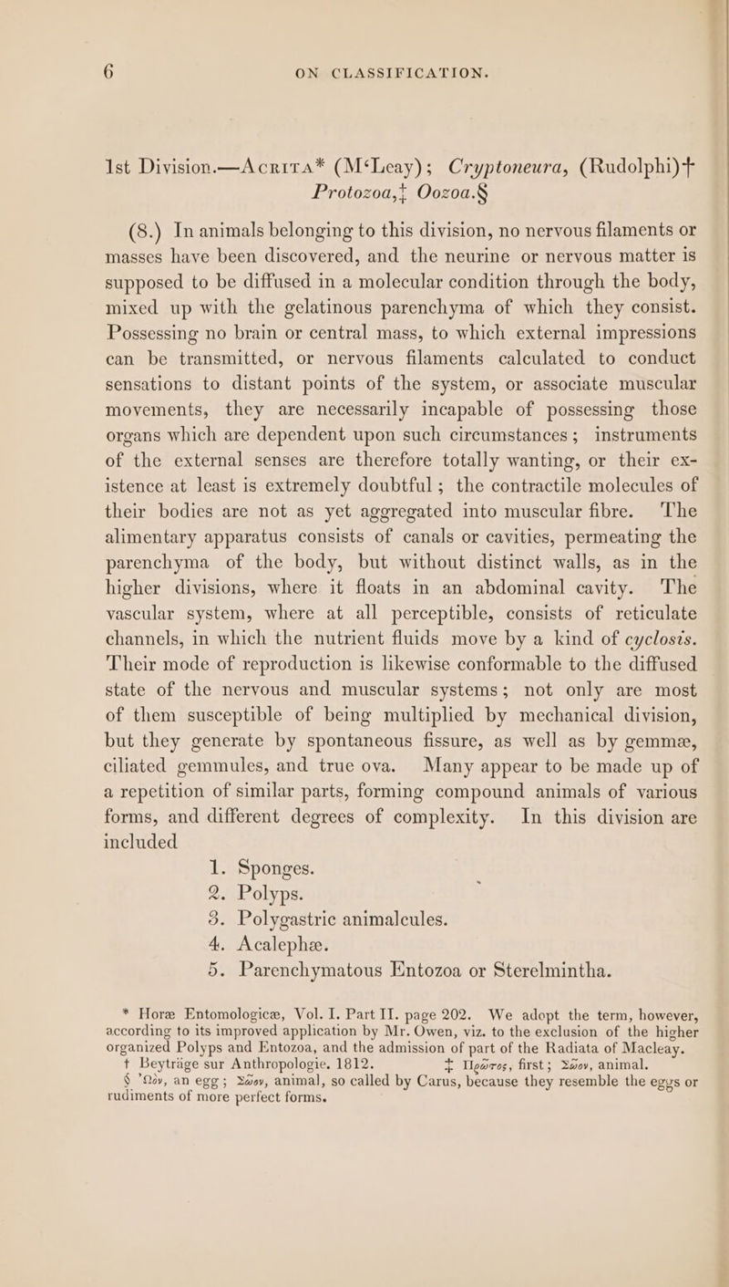 Ist Division—Acrita* (M‘Leay); Cryptoneura, (Rudolphi)+ + Protozoa,{ Oozoa.§ (8.) In animals belonging to this division, no nervous filaments or masses have been discovered, and the neurine or nervous matter is supposed to be diffused in a molecular condition through the body, mixed up with the gelatinous parenchyma of which they consist. Possessing no brain or central mass, to which external impressions can be transmitted, or nervous filaments calculated to conduct sensations to distant points of the system, or associate muscular movements, they are necessarily incapable of possessing those organs which are dependent upon such circumstances; instruments of the external senses are therefore totally wanting, or their ex- istence at least is extremely doubtful ; the contractile molecules of their bodies are not as yet aggregated into muscular fibre. The alimentary apparatus consists of canals or cavities, permeating the parenchyma of the body, but without distinct walls, as in the higher divisions, where it floats in an abdominal cavity. The vascular system, where at all perceptible, consists of reticulate channels, in which the nutrient fluids move by a kind of cyclosis. Their mode of reproduction is likewise conformable to the diffused state of the nervous and muscular systems; not only are most of them susceptible of being multiplied by mechanical division, but they generate by spontaneous fissure, as well as by gemma, ciliated gemmules, and true ova. Many appear to be made up of a repetition of similar parts, forming compound animals of various forms, and different degrees of complexity. In this division are included Sponges. Polyps. Polygastric animalcules. Acalephe. Parenchymatous Entozoa or Sterelmintha. oC 99 29 * Hore Entomologice, Vol. I. Part II. page 202. We adopt the term, however, according to its improved application by Mr. Owen, viz. to the exclusion of the higher organized Polyps and Entozoa, and the admission of part of the Radiata of Macleay. t Beytrage sur Anthropologie. 1812. ~ garos, first; Y2ov, animal. § ’Qov, an egg; Yay, animal, so called by Carus, because they resemble the egys or rudiments of more perfect forms.