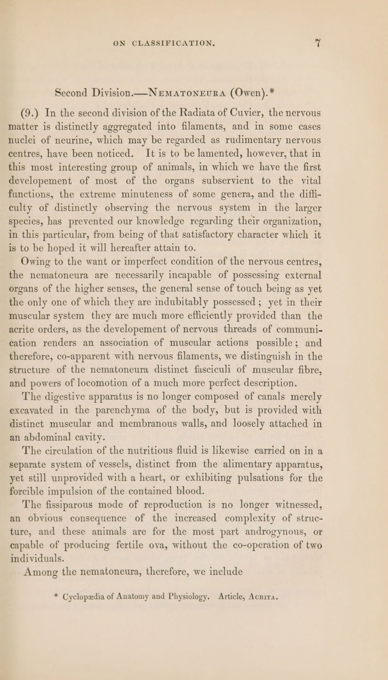 Second Division. —NrEmaToNEuURA (Owen).* (9.) In the second division of the Radiata of Cuvier, the nervous matter is distinctly aggregated into filaments, and in some cases nuclei of neurine, which may be regarded as rudimentary nervous centres, have been noticed. It is to be lamented, however, that in this most interesting group of animals, in which we have the first developement of most of the organs subservient to the vital functions, the extreme minuteness of some genera, and the diffi- culty of distinctly observing the nervous system in the larger species, has prevented our knowledge regarding their organization, in this particular, from being of that satisfactory character which it is to be hoped it will hereafter attain to. Owing to the want or imperfect condition of the nervous centres, the nematoneura are necessarily incapable of possessing external organs of the higher senses, the general sense of touch being as yet the only one of which they are indubitably possessed ; yet in their muscular system they are much more efficiently provided than the acrite orders, as the developement of nervous threads of communi- cation renders an association of muscular actions possible; and therefore, co-apparent with nervous filaments, we distinguish in the structure of the nematoneura distinct fasciculi of muscular fibre, and powers of locomotion of a much more perfect description. The digestive apparatus is no longer composed of canals merely excavated in the parenchyma of the body, but is provided with distinct muscular and membranous walls, and loosely attached in an abdominal cavity. The circulation of the nutritious fluid is likewise carried on in a separate system of vessels, distinct from the alimentary apparatus, yet still unprovided with a heart, or exhibiting pulsations for the forcible impulsion of the contained blood. The fissiparous mode of reproduction is no longer witnessed, an obvious consequence of the increased complexity of struc- ture, and these animals are for the most part androgynous, or capable of producing fertile ova, without the co-operation of two individuals. Among the nematoneura, therefore, we include * Cyclopedia of Anatomy and Physiology. Article, Acrira.