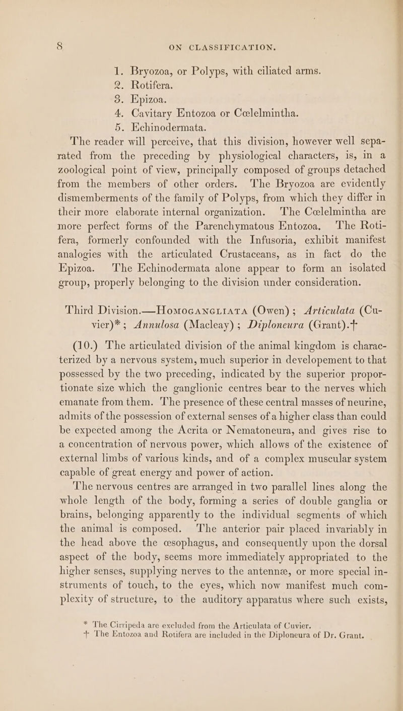 Bryozoa, or Polyps, with ciliated arms. Rotifera. Kpizoa. Cayitary Entozoa or Celelmintha. Hchinodermata. The reader will perceive, that this division, however well sepa- rated from the preceding by physiological characters, is, in a zoological point of view, principally composed of groups detached from the members of other orders. The Bryozoa are evidently dismemberments of the family of Polyps, from which they differ in their more elaborate internal organization. The Celelmintha are more perfect forms of the Parenchymatous Entozoa, The Roti- fera, formerly confounded with the Infusoria, exhibit manifest analogies with the articulated Crustaceans, as in fact do the Kpizoa. The Echinodermata alone appear to form an isolated group, properly belonging to the division under consideration. oS Oe ee Third Division—Homocanettata (Owen); Articulata (Cu- vier)* ; Annulosa (Macleay) ; Diploneura (Grant).+ (10.) The articulated division of the animal kingdom is charac- terized by a nervous system, much superior in developement to that possessed by the two preceding, indicated by the superior propor- tionate size which the ganglionic centres bear to the nerves which emanate from them. ‘The presence of these central masses of neurine, admits of the possession of external senses of a higher class than could be expected among the Acrita or Nematoneura, and gives rise to a concentration of nervous power, which allows of the existence of external limbs of various kinds, and of a complex muscular system capable of great energy and power of action. The nervous centres are arranged in two parallel lines along the whole length of the body, forming a series of double ganglia or brains, belonging apparently to the individual segments of which the animal is composed. ‘The anterior pair placed invariably in the head above the wsophagus, and consequently upon the dorsal aspect of the body, seems more immediately appropriated to the higher senses, supplying nerves to the antenne, or more special in- struments of touch, to the eyes, which now manifest much com- plexity of structure, to the auditory apparatus where such exists, * The Cirripeda are excluded from the Articulata of Cuvier. + The Entozoa and Rotifera are included in the Diploneura of Dr. Grant. _