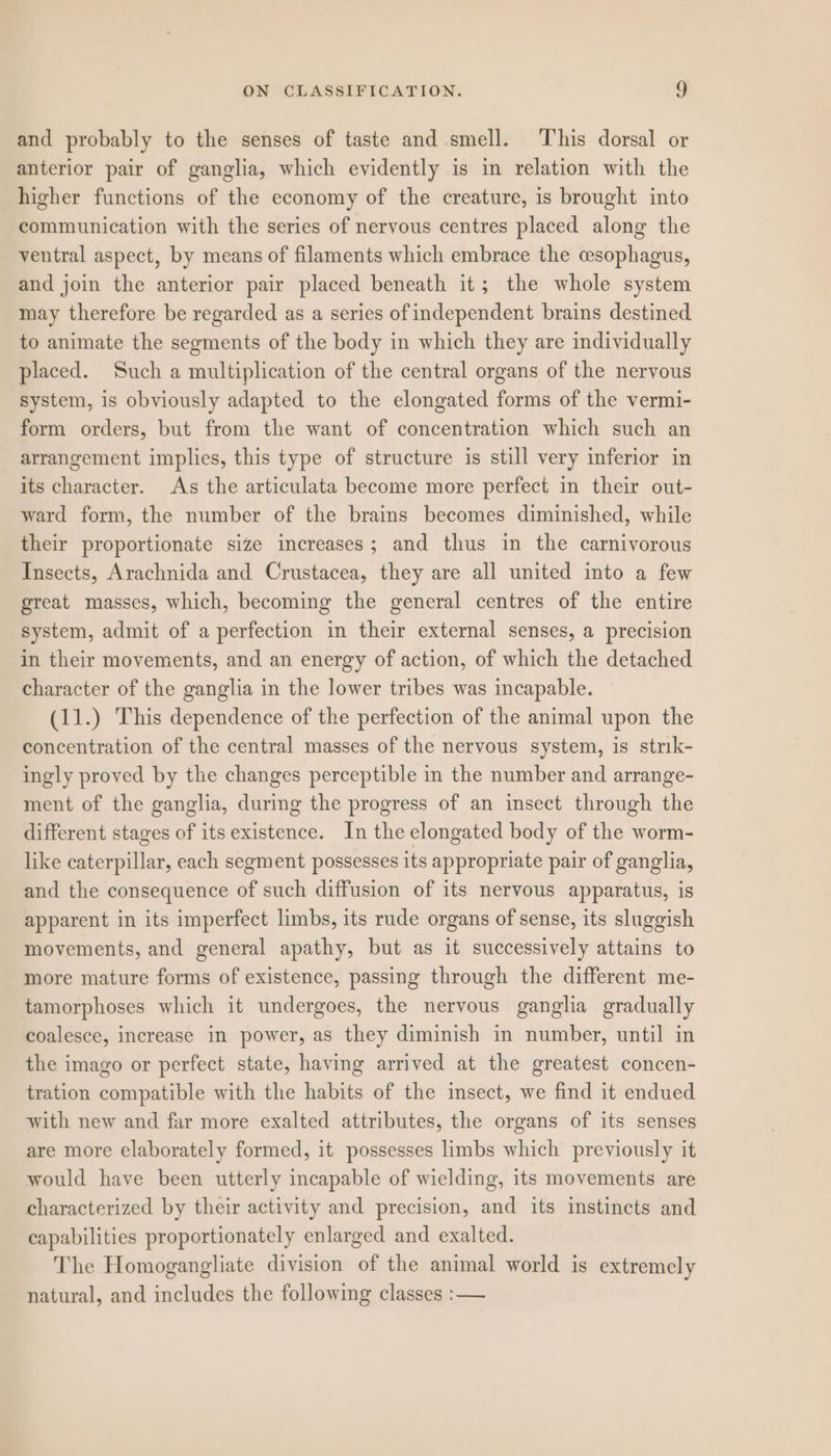 and probably to the senses of taste and smell. This dorsal or anterior pair of ganglia, which evidently is in relation with the higher functions of the economy of the creature, is brought into communication with the series of nervous centres placed along the ventral aspect, by means of filaments which embrace the cesophagus, and join the anterior pair placed beneath it; the whole system may therefore be regarded as a series of independent brains destined to animate the segments of the body in which they are individually placed. Such a multiplication of the central organs of the nervous system, is obviously adapted to the elongated forms of the vermi- form orders, but from the want of concentration which such an arrangement implies, this type of structure is still very inferior in its character. As the articulata become more perfect in their out- ward form, the number of the brains becomes diminished, while their proportionate size increases; and thus in the carnivorous Insects, Arachnida and Crustacea, they are all united into a few great masses, which, becoming the general centres of the entire system, admit of a perfection in their external senses, a precision in their movements, and an energy of action, of which the detached character of the ganglia in the lower tribes was incapable. (11.) This dependence of the perfection of the animal upon the concentration of the central masses of the nervous system, is strk- ingly proved by the changes perceptible in the number and arrange- ment of the ganglia, during the progress of an insect through the different stages of its existence. In the elongated body of the worm- like caterpillar, each segment possesses its appropriate pair of ganglia, and the consequence of such diffusion of its nervous apparatus, is apparent in its imperfect limbs, its rude organs of sense, its sluggish movements, and general apathy, but as it successively attains to more mature forms of existence, passing through the different me- tamorphoses which it undergoes, the nervous ganglia gradually coalesce, increase in power, as they diminish in number, until in the imago or perfect state, having arrived at the greatest concen- tration compatible with the habits of the insect, we find it endued with new and far more exalted attributes, the organs of its senses are more elaborately formed, it possesses limbs which previously it would have been utterly incapable of wielding, its movements are characterized by their activity and precision, and its instincts and capabilities proportionately enlarged and exalted. The Homogangliate division of the animal world is extremely natural, and includes the following classes :—