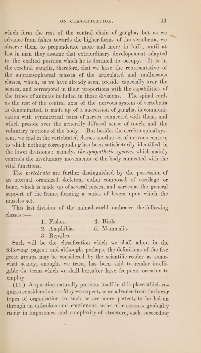 which form the rest of the central chain of ganglia, but as we advance from fishes towards the higher forms of the vertebrata, we observe them to preponderate more and more in bulk, until at last in man they assume that extraordinary developement adapted to the exalted position which he is destined to occupy. It is in the cerebral ganglia, therefore, that we have the representative of the supracesophageal masses of the articulated and molluscous classes, which, as we have already seen, preside especially over the senses, and correspond in their proportions with the capabilities of the tribes of animals included in those divisions. ‘The spinal cord, as the rest of the central axis of the nervous system of vertebrata is denominated, is made up of a succession of ganglia, in communi- cation with symmetrical pairs of nerves connected with them, and which preside over the generally diffused sense of touch, and the voluntary motions of the body. But besides the cerebro-spinal sys- tem, we find in the vertebrated classes another set of nervous centres, to which nothing corresponding has been satisfactorily identified in the lower divisions; namely, the sympathetic system, which mainly controls the involuntary movements of the body connected with the vital functions. The vertebrata are further distinguished by the possession of an internal organized skeleton, either composed of cartilage or bone, which is made up of several pieces, and serves as the general support of the frame, forming a series of levers upon which the muscles act. This last division of the animal world embraces the following classes :— 1. Fishes. 4. Birds. 2, Amphibia. 5, Mammalia. 3. Reptiles. Such will be the classification which we shall adopt in the following pages; and although, perhaps, the definitions of the five great groups may be considered by the scientific reader as some- what scanty, enough, we trust, has been said to render intelli- gible the terms which we shall hereafter have frequent occasion to employ. (14.) A question naturally presents itself in this place which re- quires consideration :—May we expect, as we advance from the lower types of organization to such as are more perfect, to be led on through an unbroken and continuous series of creatures, gradually rising in importance and complexity of structure, each succeeding