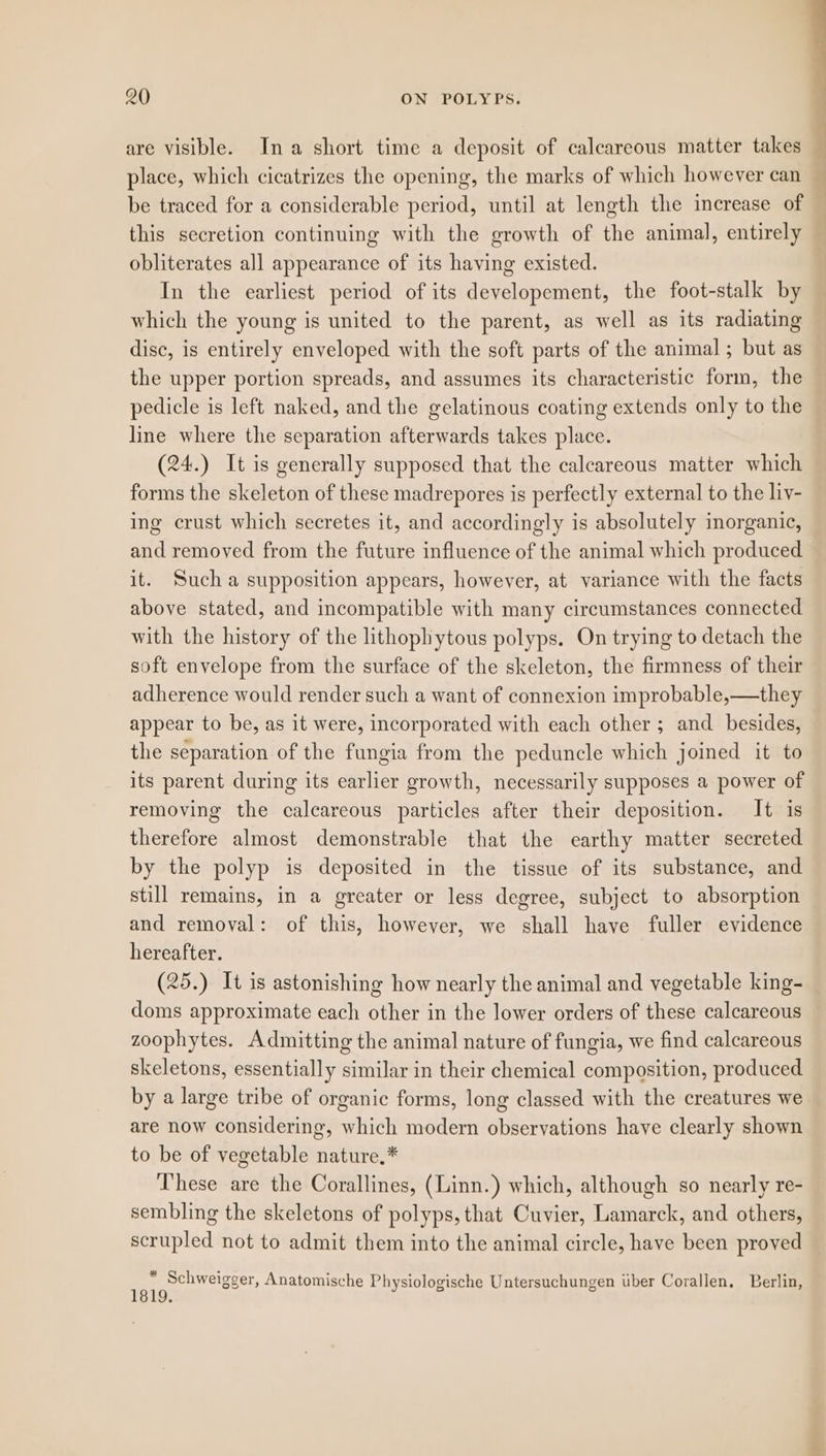 are visible. Ina short time a deposit of calcareous matter takes f place, which cicatrizes the opening, the marks of which however can be traced for a considerable period, until at length the increase of — this secretion continuing with the growth of the animal, entirely obliterates all appearance of its having existed. In the earliest period of its developement, the foot-stalk by which the young is united to the parent, as well as its radiating disc, is entirely enveloped with the soft parts of the animal; but as the upper portion spreads, and assumes its characteristic form, the pedicle is left naked, and the gelatinous coating extends only to the line where the separation afterwards takes place. (24.) It is generally supposed that the calcareous matter which forms the skeleton of these madrepores is perfectly external to the liy- ing crust which secretes it, and accordingly is absolutely inorganic, and removed from the future influence of the animal which produced it. Such a supposition appears, however, at variance with the facts above stated, and incompatible with many circumstances connected with the history of the lithophytous polyps. On trying to detach the soft envelope from the surface of the skeleton, the firmness of their adherence would render such a want of connexion improbable,—they appear to be, as it were, incorporated with each other ; and _ besides, the separation of the fungia from the peduncle which joined it to its parent during its earlier growth, necessarily supposes a power of removing the calcareous particles after their deposition. It is therefore almost demonstrable that the earthy matter secreted by the polyp is deposited in the tissue of its substance, and still remains, in a greater or less degree, subject to absorption and removal: of this, however, we shall have fuller evidence hereafter. (25.) It is astonishing how nearly the animal and vegetable king- doms approximate each other in the lower orders of these calcareous zoophytes. Admitting the animal nature of fungia, we find calcareous skeletons, essentially similar in their chemical composition, produced by a large tribe of organic forms, long classed with the creatures we are now considering, which modern observations haye clearly shown to be of vegetable nature.* These are the Corallines, (Linn.) which, although so nearly re- sembling the skeletons of polyps, that Cuvier, Lamarck, and others, scrupled not to admit them into the animal circle, have been proved * 0 . e s ae ‘ . Schweigger, Anatomische Physiologische Untersuchungen uber Corallen, Berlin, 1819