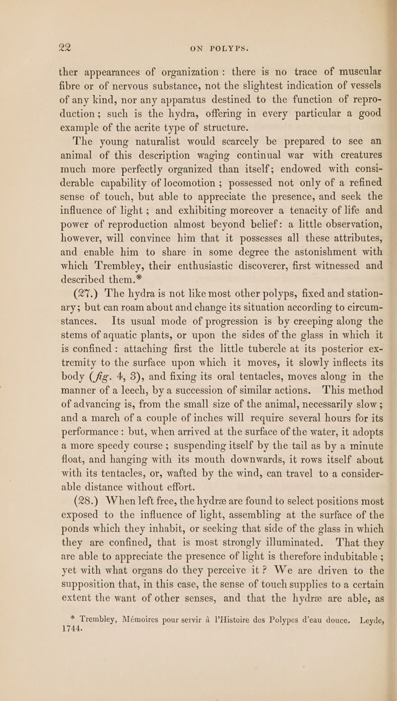 ther appearances of organization: there is no trace of muscular fibre or of nervous substance, not the slightest indication of vessels of any kind, nor any apparatus destined to the function of repro- duction; such is the hydra, offering in every particular a good example of the acrite type of structure. The young naturalist would scarcely be prepared to see an animal of this description waging continual war with creatures much more perfectly organized than itself; endowed with consi- derable capability of locomotion ; possessed not only of a refined sense of touch, but able to appreciate the presence, and seek the influence of light ; and exhibiting moreover a tenacity of life and power of reproduction almost beyond belief: a little observation, however, will convince him that it possesses all these attributes, and enable him to share in some degree the astonishment with which Trembley, their enthusiastic discoverer, first witnessed and described them.* (27.) The hydra is not like most other polyps, fixed and station- ary; but can roam about and change its situation according to circum- stances. Its usual mode of progression is by creeping along the stems of aquatic plants, or upon the sides of the glass in which it is confined: attaching first the little tubercle at its posterior ex- tremity to the surface upon which it moves, it slowly inflects its body (fig. 4, 5), and fixing its oral tentacles, moves along in the manner of a leech, by a succession of similar actions. This method of advancing is, from the small size of the animal, necessarily slow ; and a march of a couple of inches will require several hours for its performance : but, when arrived at the surface of the water, it adopts a more speedy course ; suspending itself by the tail as by a minute float, and hanging with its mouth downwards, it rows itself about with its tentacles, or, wafted by the wind, can travel to a consider- able distance without effort. (28.) When left free, the hydre are found to select positions most exposed to the influence of light, assembling at the surface of the ponds which they inhabit, or seeking that side of the glass in which they are confined, that is most strongly illuminated. That they are able to appreciate the presence of light is therefore indubitable ; yet with what organs do they perceive it? We are driven to the supposition that, in this case, the sense of touch supplies to a certain extent the want of other senses, and that the hydre are able, as * Trembley, Mémoires pour servir a l’Histoire des Polypes d’eau douce. Leyde, 1744.