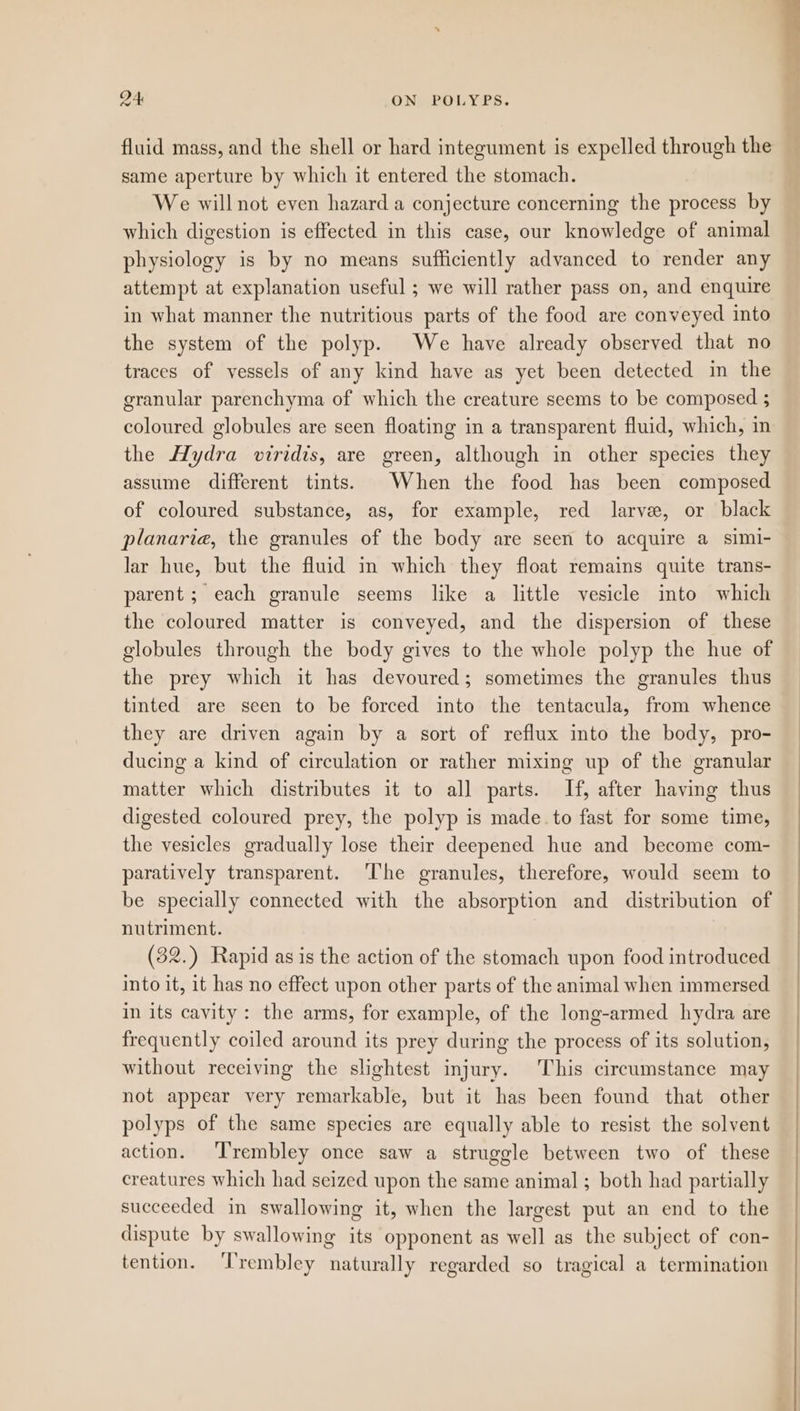 fluid mags, and the shell or hard integument is expelled through the same aperture by which it entered the stomach. We will not even hazard a conjecture concerning the process by which digestion is effected in this case, our knowledge of animal physiology is by no means sufficiently advanced to render any attempt at explanation useful ; we will rather pass on, and enquire in what manner the nutritious parts of the food are conveyed into the system of the polyp. We have already observed that no traces of vessels of any kind have as yet been detected in the granular parenchyma of which the creature seems to be composed ; coloured globules are seen floating in a transparent fluid, which, in the Hydra viridis, are green, although in other species they assume different tints. When the food has been composed of coloured substance, as, for example, red larve, or black planaria, the granules of the body are seen to acquire a simi- lar hue, but the fluid in which they float remains quite trans- parent; each granule seems like a little vesicle into which the coloured matter is conveyed, and the dispersion of these globules through the body gives to the whole polyp the hue of the prey which it has devoured; sometimes the granules thus tinted are seen to be forced into the tentacula, from whence they are driven again by a sort of reflux into the body, pro- ducing a kind of circulation or rather mixing up of the granular matter which distributes it to all parts. If, after having thus digested coloured prey, the polyp is made to fast for some time, the vesicles gradually lose their deepened hue and become com- paratively transparent. ‘The granules, therefore, would seem to be specially connected with the absorption and distribution of nutriment. (32.) Rapid as is the action of the stomach upon food introduced into it, it has no effect upon other parts of the animal when immersed in its cavity: the arms, for example, of the long-armed hydra are frequently coiled around its prey during the process of its solution, without receiving the slightest injury. This circumstance may not appear very remarkable, but it has been found that other polyps of the same species are equally able to resist the solvent action. ‘Trembley once saw a struggle between two of these creatures which had seized upon the same animal ; both had partially succeeded in swallowing it, when the largest put an end to the dispute by swallowing its opponent as well as the subject of con- tention. ‘Trembley naturally regarded so tragical a termination
