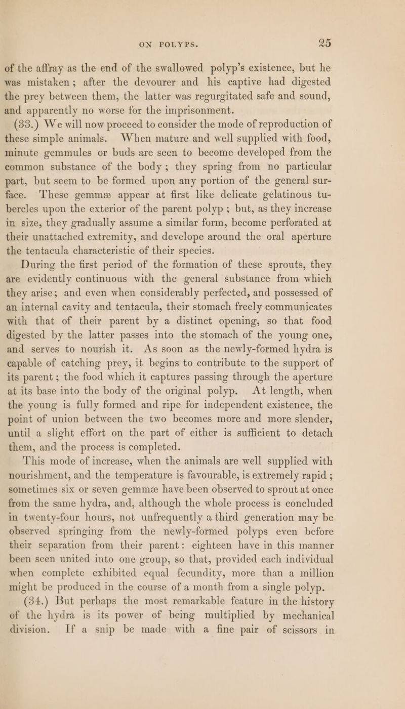 of the affray as the end of the swallowed polyp’s existence, but he was mistaken; after the devourer and his captive had digested the prey between them, the latter was regurgitated safe and sound, and apparently no worse for the imprisonment. (33.) We will now proceed to consider the mode of reproduction of these simple animals. When mature and well supplied with food, minute gemmules or buds are seen to become developed from the common substance of the body; they spring from no particular part, but seem to be formed upon any portion of the general sur- face. ‘These gemme appear at first like delicate gelatinous tu- bercles upon the exterior of the parent polyp ; but, as they increase in size, they gradually assume a similar form, become perforated at their unattached extremity, and develope around the oral aperture the tentacula characteristic of their species. During the first period of the formation of these sprouts, they are evidently continuous with the general substance from which they arise; and even when considerably perfected, and possessed of an internal cavity and tentacula, their stomach freely communicates with that of their parent by a distinct opening, so that food digested by the latter passes into the stomach of the young one, and serves to nourish it. As soon as the newly-formed hydra is capable of catching prey, it begins to contribute to the support of its parent ; the food which it captures passing through the aperture at its base into the body of the original polyp. At length, when the young is fully formed and ripe for independent existence, the point of union between the two becomes more and more slender, until a slight effort on the part of either is sufficient to detach them, and the process is completed. This mode of increase, when the animals are well supplied with nourishment, and the temperature is favourable, is extremely rapid ; sometimes six or seven gemmee have been observed to sprout at once from the same hydra, and, although the whole process is concluded in twenty-four hours, not unfrequently a third generation may be observed springing from the newly-formed polyps even before their separation from their parent: eighteen have in this manner been seen united into one group, so that, provided each individual when complete exhibited equal fecundity, more than a millicn might be produced in the course of a month from a single polyp. (34.) But perhaps the most remarkable feature in the history of the hydra is its power of being multiplied by mechanical division. If a snip be made with a fine pair of scissors in