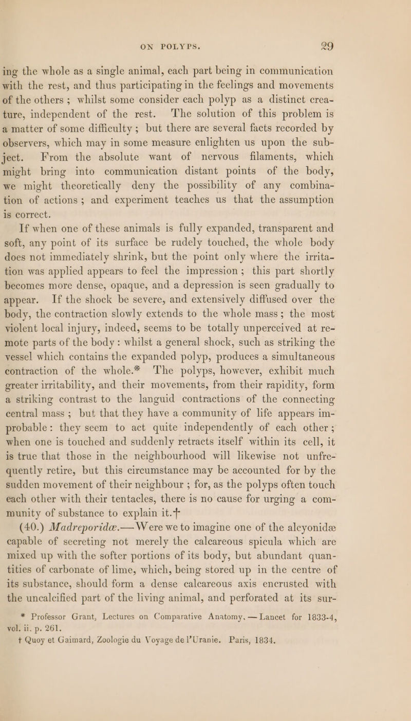 ing the whole as a single animal, each part being in communication with the rest, and thus participating in the feelings and movements of the others; whilst some consider each polyp as a distinct crea- ture, independent of the rest. The solution of this problem is a matter of some difficulty; but there are several facts recorded by observers, which may in some measure enlighten us upon the sub- ject. From the absolute want of nervous filaments, which might bring into communication distant points of the body, we might theoretically deny the possibility of any combina- tion of actions; and experiment teaches us that the assumption is correct. If when one of these animals is fully expanded, transparent and soft, any point of its surface be rudely touched, the whole body does not immediately shrink, but the point only where the irrita- tion was applied appears to feel the impression; this part shortly becomes more dense, opaque, and a depression is seen gradually to appear. If the shock be severe, and extensively diffused over the body, the contraction slowly extends to the whole mass; the most violent local injury, indeed, seems to be totally unperceived at re- mote parts of the body: whilst a general shock, such as striking the vessel which contains the expanded polyp, produces a simultaneous contraction of the whole.* The polyps, however, exhibit much greater irritability, and their movements, from their rapidity, form a striking contrast to the languid contractions of the connecting central mass ; but that they have a community of life appears im- probable: they seem to act quite independently of each other ; when one is touched and suddenly retracts itself within its cell, it is true that those in the neighbourhood will likewise not unfre- quently retire, but this circumstance may be accounted for by the sudden movement of their neighbour ; for, as the polyps often touch each other with their tentacles, there is no cause for urging a com- munity of substance to explain it.+ (40.) Madreporida.— W ere we to imagine one of the alcyonidee capable of secreting not merely the calcareous spicula which are mixed up with the softer portions of its body, but abundant quan- tities of carbonate of lime, which, being stored up in the centre of its substance, should form a dense calcareous axis encrusted with the uncalcified part of the living animal, and perforated at its sur- * Professor Grant, Lectures on Comparative Anatomy, — Lancet for 1833-4, vol. il. p. 261. t Quoy et Gaimard, Zoologie du Voyage del’Uranie. Paris, 1834.