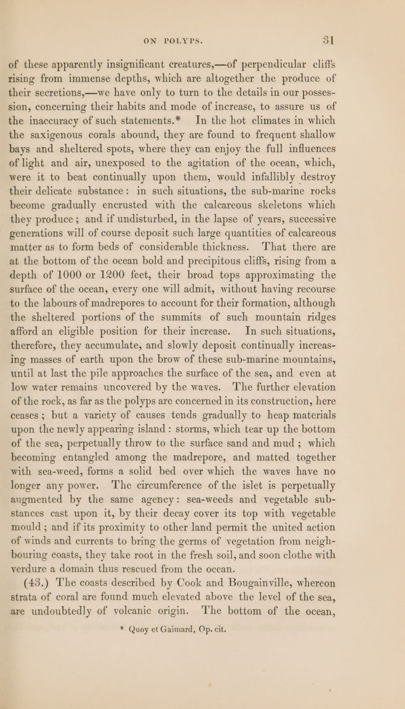 of these apparently insignificant creatures,—of perpendicular cliffs rising from immense depths, which are altogether the produce of their secretions,—we have only to turn to the details in our posses- sion, concerning their habits and mode of increase, to assure us of the inaccuracy of such statements.* In the hot climates in which the saxigenous corals abound, they are found to frequent shallow bays and sheltered spots, where they can enjoy the full influences of light and air, unexposed to the agitation of the ocean, which, were it to beat continually upon them, would infallibly destroy their delicate substance: in such situations, the sub-marine rocks become gradually encrusted with the calcareous skeletons which they produce; and if undisturbed, in the lapse of years, successive generations will of course deposit such large quantities of calcareous matter as to form beds of considerable thickness. That there are at the bottom of the ocean bold and precipitous cliffs, rising from a depth of 1000 or 1200 feet, their broad tops approximating the surface of the ocean, every one will admit, without having recourse to the labours of madrepores to account for their formation, although the sheltered portions of the summits of such mountain ridges afford an eligible position for their increase. In such situations, therefore, they accumulate, and slowly deposit continually increas- ing masses of earth upon the brow of these sub-marine mountains, until at last the pile approaches the surface of the sea, and even at low water remains uncovered by the waves. The further elevation of the rock, as far as the polyps are concerned in its construction, here ceases ; but a variety of causes tends gradually to heap materials upon the newly appearing island: storms, which tear up the bottom of the sea, perpetually throw to the surface sand and mud; which becoming entangled among the madrepore, and matted together with sea-weed, forms a solid bed over which the waves have no longer any power. ‘The circumference of the islet is perpetually augmented by the same agency: sea-weeds and vegetable sub- stances cast upon it, by their decay cover its top with vegetable mould ; and if its proximity to other land permit the united action of winds and currents to bring the germs of vegetation from neigh- bouring coasts, they take root in the fresh soil, and soon clothe with verdure a domain thus rescued from the ocean. (43.) The coasts described by Cook and Bougainville, whereon strata of coral are found much elevated above the level of the sea, are undoubtedly of volcanic origin. ‘The bottom of the ocean, * Quoy et Gaimard, Op. cit.