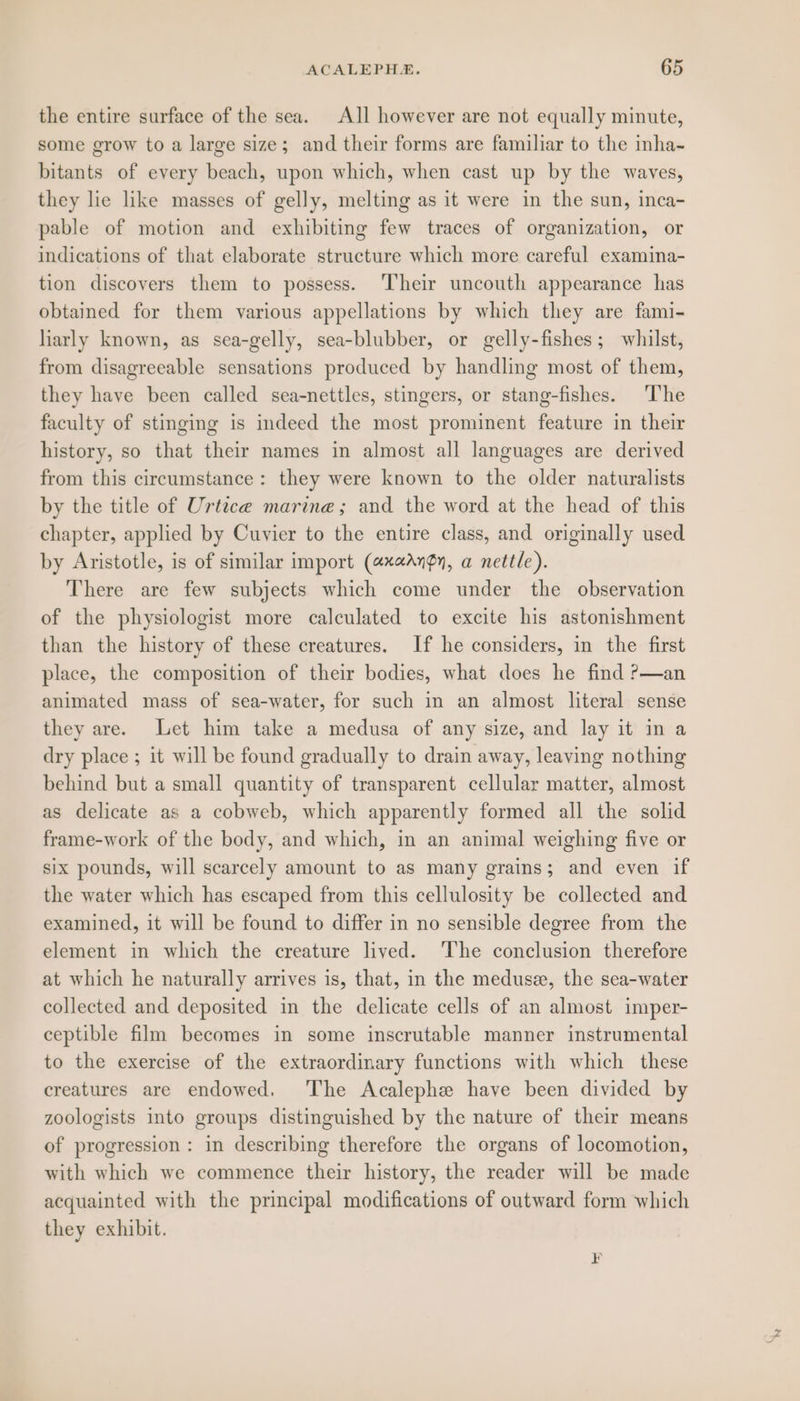 the entire surface of the sea. All however are not equally minute, some grow to a large size; and their forms are familiar to the inha- bitants of every beach, upon which, when cast up by the waves, they lie like masses of gelly, melting as it were in the sun, inca- pable of motion and exhibiting few traces of organization, or indications of that elaborate structure which more careful examina- tion discovers them to possess. ‘Their uncouth appearance has obtained for them various appellations by which they are fami- lhiarly known, as sea-gelly, sea-blubber, or gelly-fishes; whilst, from disagreeable sensations produced by handling most of them, they have been called sea-nettles, stingers, or stang-fishes. The faculty of stinging is indeed the most prominent feature in their history, so that their names in almost all languages are derived from this circumstance: they were known to the older naturalists by the title of Urtice marine; and the word at the head of this chapter, applied by Cuvier to the entire class, and originally used by Aristotle, is of similar import (axaAngy, a nettle). There are few subjects which come under the observation of the physiologist more calculated to excite his astonishment than the history of these creatures. If he considers, in the first place, the composition of their bodies, what does he find ?—an animated mass of sea-water, for such in an almost literal sense they are. Let him take a medusa of any size, and lay it in a dry place ; it will be found gradually to drain away, leaving nothing behind but a small quantity of transparent cellular matter, almost as delicate as a cobweb, which apparently formed all the solid frame-work of the body, and which, in an animal weighing five or six pounds, will scarcely amount to as many grains; and even if the water which has escaped from this cellulosity be collected and examined, it will be found to differ in no sensible degree from the element in which the creature lived. The conclusion therefore at which he naturally arrives is, that, in the medusee, the sea-water collected and deposited in the delicate cells of an almost imper- ceptible film becomes in some inscrutable manner instrumental to the exercise of the extraordinary functions with which these creatures are endowed. The Acalephe have been divided by zoologists into groups distinguished by the nature of their means of progression: in describing therefore the organs of locomotion, with which we commence their history, the reader will be made acquainted with the principal modifications of outward form which they exhibit.