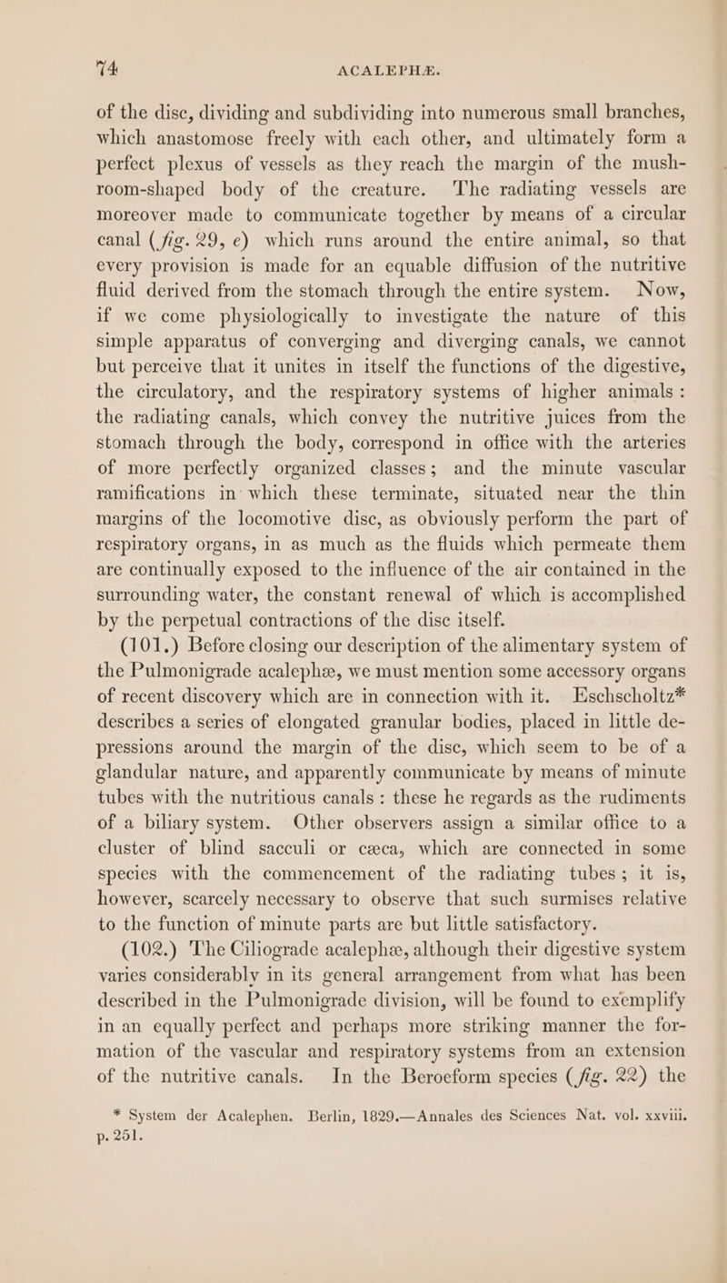of the disc, dividing and subdividing into numerous small branches, which anastomose freely with each other, and ultimately form a perfect plexus of vessels as they reach the margin of the mush- room-shaped body of the creature. The radiating vessels are moreover made to communicate together by means of a circular canal (fig. 29, e) which runs around the entire animal, so that every provision is made for an equable diffusion of the nutritive fluid derived from the stomach through the entire system. Now, if we come physiologically to investigate the nature of this simple apparatus of converging and diverging canals, we cannot but perceive that it unites in itself the functions of the digestive, the circulatory, and the respiratory systems of higher animals : the radiating canals, which convey the nutritive juices from the stomach through the body, correspond in office with the arteries of more perfectly organized classes; and the minute vascular ramifications in’ which these terminate, situated near the thin margins of the locomotive disc, as obviously perform the part of respiratory organs, in as much as the fluids which permeate them are continually exposed to the influence of the air contained in the surrounding water, the constant renewal of which is accomplished by the perpetual contractions of the disc itself. (101.) Before closing our description of the alimentary system of the Pulmonigrade acalephee, we must mention some accessory organs of recent discovery which are in connection with it. Eschscholtz* describes a series of elongated granular bodies, placed in little de- pressions around the margin of the disc, which seem to be of a glandular nature, and apparently communicate by means of minute tubes with the nutritious canals: these he regards as the rudiments of a biliary system. Other observers assign a similar office to a cluster of blind sacculi or ceca, which are connected in some species with the commencement of the radiating tubes; it is, however, scarcely necessary to observe that such surmises relative to the function of minute parts are but little satisfactory. (102.) The Ciliograde acalephee, although their digestive system varies considerably in its general arrangement from what has been described in the Pulmonigrade division, will be found to exemplify in an equally perfect and perhaps more striking manner the for- mation of the vascular and respiratory systems from an extension of the nutritive canals. In the Beroeform species (fig. 22) the * System der Acalephen. Berlin, 1829.—Annales des Sciences Nat. vol. xxvii. p. 201.