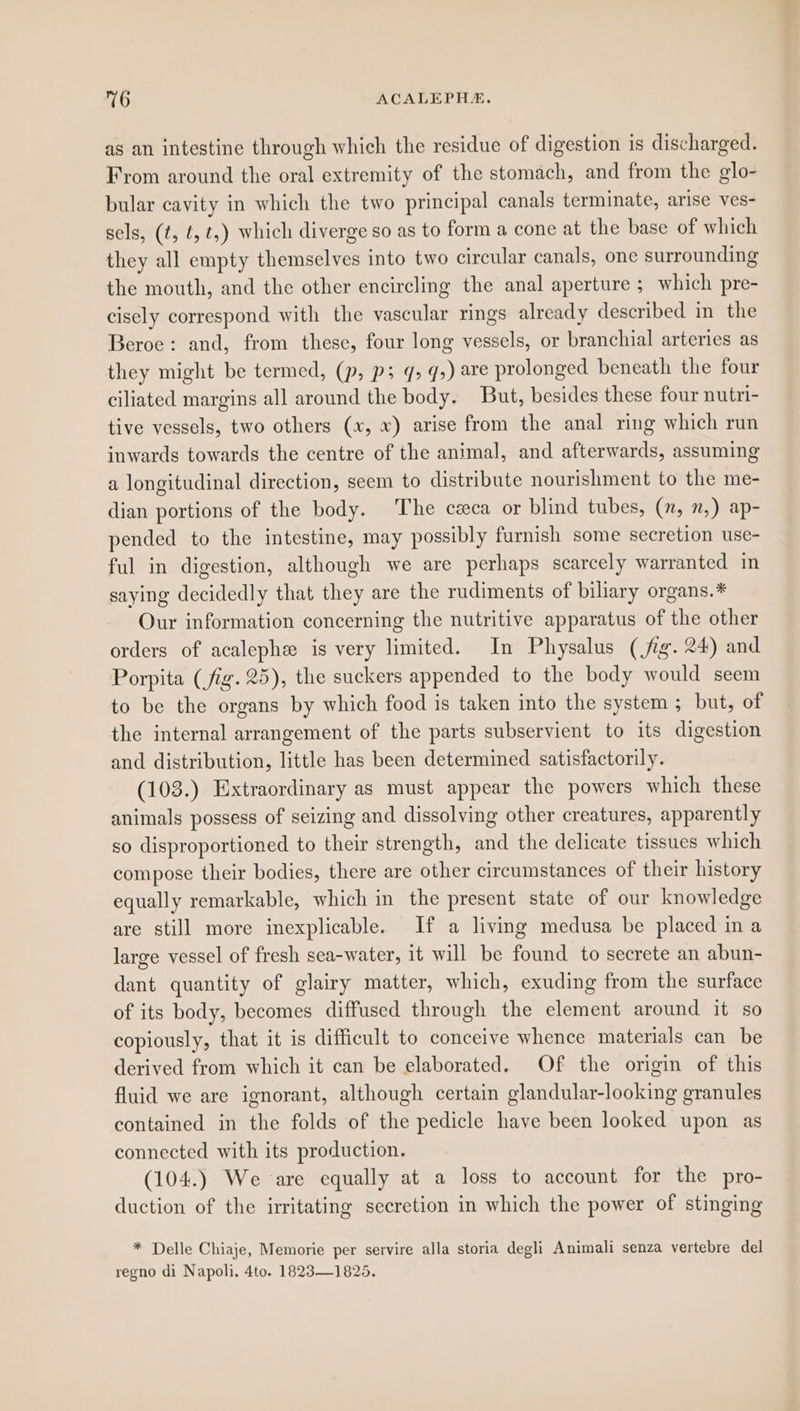 as an intestine through which the residue of digestion is discharged. From around the oral extremity of the stomach, and from the glo- bular cavity in which the two principal canals terminate, arise ves- sels, (t, ¢, ¢,) which diverge so as to form a cone at the base of which they all empty themselves into two circular canals, one surrounding the mouth, and the other encircling the anal aperture ; which pre- cisely correspond with the vascular rings already described in the Beroe: and, from these, four long vessels, or branchial arteries as they might be termed, (p, p; q, q,) are prolonged beneath the four ciliated margins all around the body. But, besides these four nutri- tive vessels, two others (x, x) arise from the anal ring which run inwards towards the centre of the animal, and afterwards, assuming a longitudinal direction, seem to distribute nourishment to the me- dian portions of the body. The ceca or blind tubes, (7, 7,) ap- pended to the intestine, may possibly furnish some secretion use- ful in digestion, although we are perhaps scarcely warranted in saying decidedly that they are the rudiments of biliary organs.* Our information concerning the nutritive apparatus of the other orders of acalephe is very limited. In Physalus (fig. 24) and Porpita (fig. 25), the suckers appended to the body would seem to be the organs by which food is taken into the system ; but, of the internal arrangement of the parts subservient to its digestion and distribution, little has been determined satisfactorily. (103.) Extraordinary as must appear the powers which these animals possess of seizing and dissolving other creatures, apparently so disproportioned to their strength, and the delicate tissues which compose their bodies, there are other circumstances of their history equally remarkable, which in the present state of our knowledge are still more inexplicable. If a living medusa be placed in a large vessel of fresh sea-water, it will be found to secrete an abun- dant quantity of glairy matter, which, exuding from the surface of its body, becomes diffused through the element around it so copiously, that it is difficult to conceive whence materials can be derived from which it can be elaborated. Of the origin of this fluid we are ignorant, although certain glandular-looking granules contained in the folds of the pedicle have been looked upon as connected with its production. (104.) We are equally at a loss to account for the pro- duction of the irritating secretion in which the power of stinging * Delle Chiaje, Memorie per servire alla storia degli Animali senza vertebre del regno di Napoli. 4to. 1823—1825.