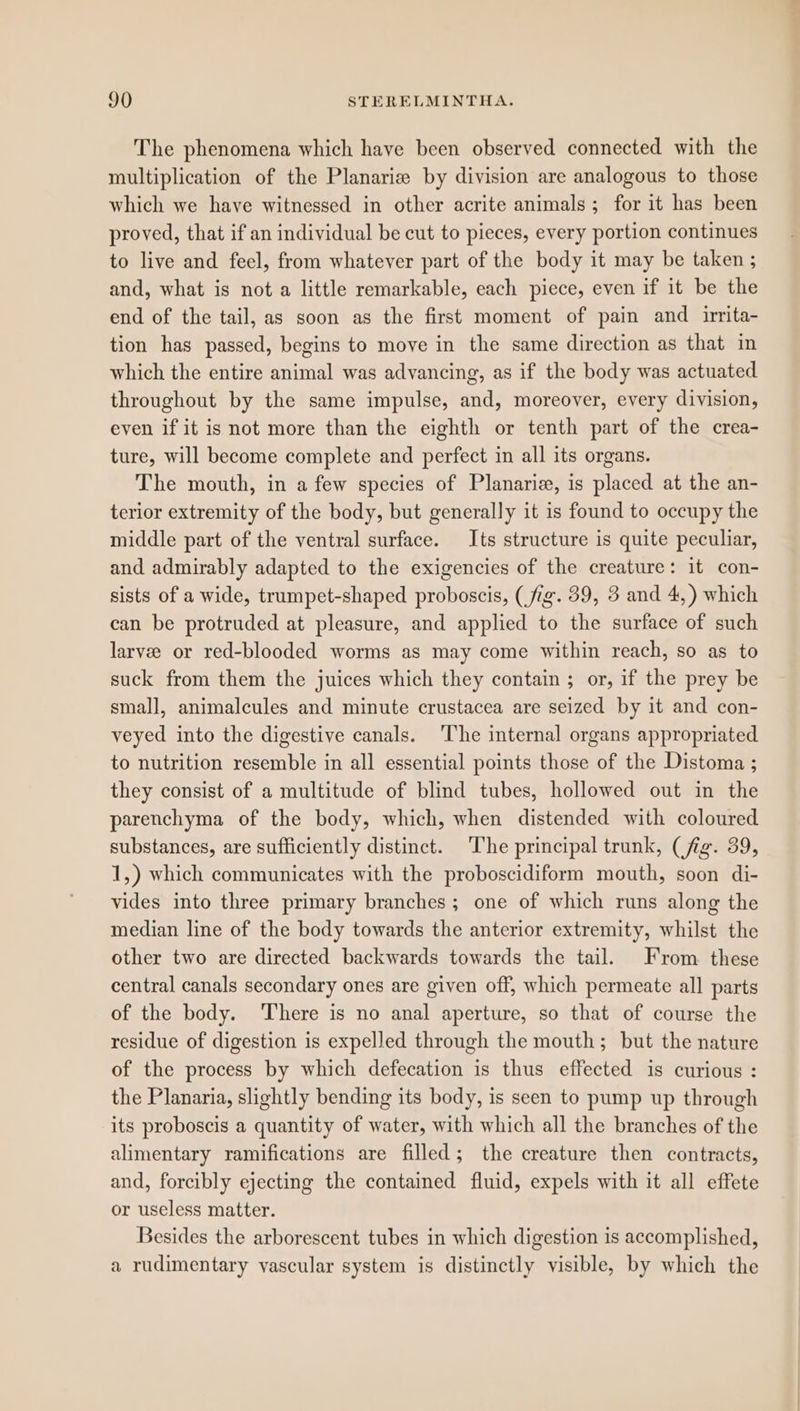 The phenomena which have been observed connected with the multiplication of the Planariz by division are analogous to those which we have witnessed in other acrite animals; for it has been proved, that if an individual be cut to pieces, every portion continues to live and feel, from whatever part of the body it may be taken ; and, what is not a little remarkable, each piece, even if it be the end of the tail, as soon as the first moment of pain and irrita- tion has passed, begins to move in the same direction as that in which the entire animal was advancing, as if the body was actuated throughout by the same impulse, and, moreover, every division, even if it is not more than the eighth or tenth part of the crea- ture, will become complete and perfect in all its organs. The mouth, in a few species of Planariz, is placed at the an- terior extremity of the body, but generally it is found to occupy the middle part of the ventral surface. Its structure is quite peculiar, and admirably adapted to the exigencies of the creature: it con- sists of a wide, trumpet-shaped proboscis, (fig. 39, 3 and 4,) which can be protruded at pleasure, and applied to the surface of such larvee or red-blooded worms as may come within reach, so as to suck from them the juices which they contain ; or, if the prey be small, animalcules and minute crustacea are seized by it and con- veyed into the digestive canals. ‘The internal organs appropriated to nutrition resemble in all essential points those of the Distoma ; they consist of a multitude of blind tubes, hollowed out in the parenchyma of the body, which, when distended with coloured substances, are sufficiently distinct. ‘The principal trunk, (fig. 39, 1,) which communicates with the proboscidiform mouth, soon di- vides into three primary branches; one of which runs along the median line of the body towards the anterior extremity, whilst the other two are directed backwards towards the tail. From these central canals secondary ones are given off, which permeate all parts of the body. There is no anal aperture, so that of course the residue of digestion is expelled through the mouth; but the nature of the process by which defecation is thus effected is curious : the Planaria, slightly bending its body, is seen to pump up through its proboscis a quantity of water, with which all the branches of the alimentary ramifications are filled; the creature then contracts, and, forcibly ejecting the contained fluid, expels with it all effete or useless matter. Besides the arborescent tubes in which digestion is accomplished, a rudimentary vascular system is distinctly visible, by which the