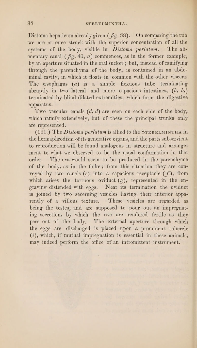 Distoma hepaticum already given (fig. 38). On comparing the two we are at once struck with the superior concentration of all the systems of the body, visible in Dzstoma perlatum. ‘The ali- mentary canal (fig. 42, a) commences, as in the former example, by an aperture situated in the oral sucker ; but, instead of ramifying through the parenchyma of the body, is contained in an abdo- minal cavity, in which it floats in common with the other viscera. The csophagus (a) is a simple flexuous tube terminating abruptly in two lateral and more capacious intestines, (0, 5,) terminated by blind dilated extremities, which form the digestive apparatus. Two vascular canals (d,d) are seen on each side of the body, which ramify extensively, but of these the principal trunks only are represented. (131.) The Distoma perlatum is allied to the SreRELMINTHA in the hermaphrodism of its generative organs, and the parts subservient to reproduction will be found analogous in structure and arrange- ment to what we observed to be the usual conformation in that order. The ova would seem to be produced in the parenchyma of the body, as in the fluke; from this situation they are con- veyed by two canals (e) into a capacious receptacle (f), from which arises the tortuous oviduct (g), represented in the en- graving distended with eggs. Near its termination the oviduct is joined by two secerning vesicles having their interior appa- rently of a villous texture. These vesicles are regarded as being the testes, and are supposed to pour out an impregnat- ing secretion, by which the ova are rendered fertile as they pass out of the body. The external aperture through which the eggs are discharged is placed upon a prominent tubercle (7), which, if mutual impregnation is essential in these animals, may indeed perform the office of an intromittent instrument.
