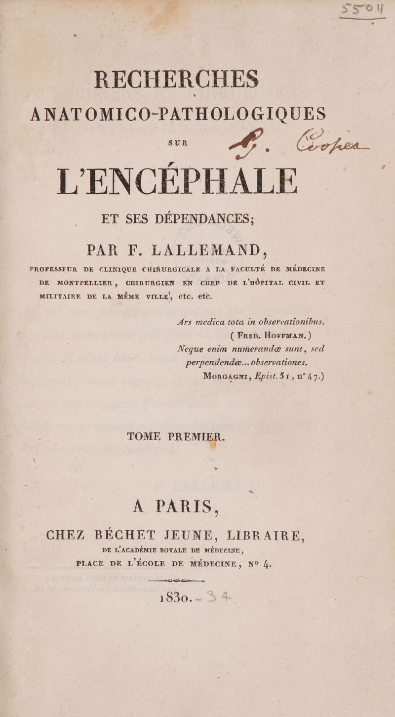 … dk pe: NE mme LA, » oo À} disease nee) asser e __ RECHERCHES ANATOMICO-PATHOLOGIQUES M CAE L'ENCÉPHALE ET SES DÉPENDANCES; # PAR F. LALLEMAND, PROFESSEUR DE CLINIQUE CHIRURGICALE À LA FACULTÉ DE MÉDECINE DE MONTPELLIER, CHIRURGIEN EN CBEF DE L'HÔPITAL CIVIL ET MILITAIRE DE LA MÊME VILLE, etc. etc. Ars medica tota in observationibus. ( Fren. HôrrwaAn.) Neque enim numerandæ sunt, sed perpendendæ... dbservationes. MorGaAGxt, Epist.Sx, n°47.) TOME PREMIER. A PARIS, CHEZ BÉCHET JEUNE, LIBRAIRE, DE L'ACADÉMIE ROYALE DE MÉDECINE, PLACE DE L'ÉCOLE DE MÉDECINE, N0 4. er EE 1830. -