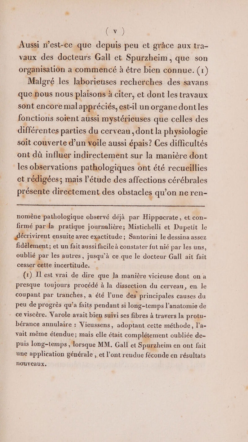 (re) Aussi n'est-ce que depuis peu et grâce aux tra- vaux des docteurs Gall et Spurzheim, que son organisation a commencé à être bien connue. (1) Malgré les laborieuses recherches des savans quenous nous plaisons à citer, et dont les travaux sont encoremal appr éciés, est-1l un organe dont les :Hsans solent aussi Marié que Fee de soit couverte d’un ile aussi vais? Ces difficultés ont dû influer indirectement sur la manière dont les observations pathologiques ont été recueillies et rédigées; mais l'étude des affections cérébrales présente directement des obstacles qu’on ne ren- nomène pathologique observé déjà par Hippocrate, et con- firmé para pratique journalière; Mistichelli et Dupetit le décrivirent ensuite avec exactitude; Santorini le dessina assez fidèlement; et un fait aussi facile à constater fut nié par les uns, oublié par les autres, jusqu’à ce que le docteur Gall ait fait cesser cette incertitude. (1) Il est vrai de dire que la manière vicieuse dont on a presque toujours procédé à la dissection du cerveau, en le coupant par tranches, a été l’une des principales causes du peu de progrès qu’a faits pendant si long-temps l'anatomie de - ce viscère. Varole avait bien suivi ses fibres à travers la protu- bérance annulaire : Vieussens, adoptant ceite méthode, l’a- vait même étendue; mais elle était complétement oubliée de- puis long-temps , lorsque MM. Gall et Spurzheim en ont fait une application générale , et l’ont rendue féconde en résultats nouveaux.