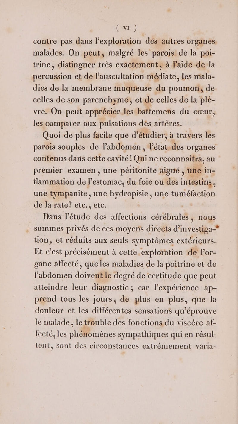 contre pas dans l'exploration des autres organes malades. On peut, malgré les parois de la poi- trine, distinguer très exactement, à aide de la percussion et de l’auscultation médiate, Les mala- dies de la membrane muqueuse du poumon, de celles de son parenchyme, et de celles de la plé- vre. On peut apprécier les battemens du cœur, les comparer aux pulsations dés artères. Quoi de plus facile que d'étudier, à travers les parois souples de l'abdomen , Pétat.des organes contenus dans cette cavité ! Qui ne reconnaîtra, au premier examen, une péritonite aiguë , une in- flammation de l'estomac, du foie ou des intestins, une tympanite, une hydropisie, une tuméfaction de la rate? etc., etc. Dans l'étude des affections cérébrales, nous sommes privés de ces moyens directs d’investiga-* tion, et réduits aux seuls symptômes extérieurs. Et c’est précisément à cette exploration de l’or- gane affecté, que les maladies de la poitrine et de l’abdomen doivent le degré de certitude que peut atteindre leur diagnostic; car lexpérience ap- prend tous les jours, de plus en plus, que la douleur et les différentes sensations qu’éprouve le malade, le trouble des fonctions du viscère af- fecté. les phénomènes sympathiques qui en résul- tent, sont des circonstances extrêmement varia-