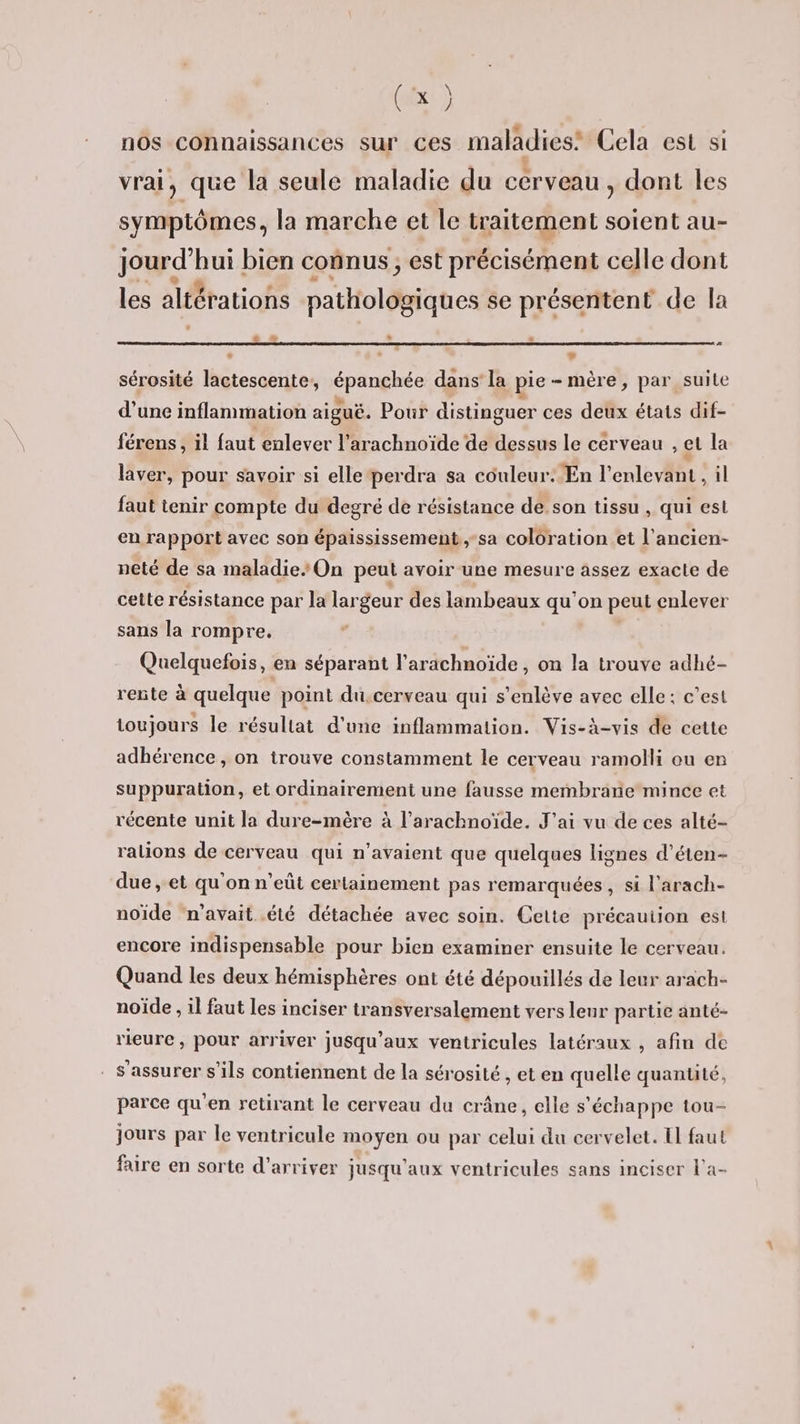 , \ (Ex: ) , ] LA ° “. » nos connaissances sur ces maladies’ Cela est si t vrai, que la seule maladie du cerveau, dont les symptômes, la marche et le traitement soient au- RUE bien connus ; est précisément celle dont les altérations pathologiques se présentent de la La » . * # sérosité lactescente, Qt dans la pie- mère, par suite d’une inflammation aiguë. Pour distinguer ces deux états dif- férens, il faut enlever l’arachnoïde de dessus le cérveau el la laver, pour savoir si elle perdra sa couleur. En l’enlevant, il faut tenir compte du degré de résistance de son tissu , qui est en rapport avec son épaississement,-sa coloration et l’ancien- neté de sa maladie On peut avoir une mesure assez exacte de cette résistance par la largeur des lambeaux qu'on peut enlever sans la rompre. Quelquefois, en séparant l’arachnoïde , on la trouve adhé- rente à quelque point du,cerveau qui s’enlève avec elle: c’est toujours le résultat d'une inflammation. Vis-à-vis de cette adhérence, on trouve constamment le cerveau ramolli ou er suppuration, et ordinairement une fausse membrane mince et récente unit la dure-mère à l’arachnoïde. J'ai vu de ces alté- ralions de cerveau qui n’avaient que quelques lignes d’éten- due, et qu'on n’eût certainement pas remarquées, si l'arach- noïde n'avait été détachée avec soin. Cette précaution est encore indispensable pour bien examiner ensuite le cerveau. Quand les deux hémisphères ont été dépouillés de leur arach- noïde , il faut les inciser transversalement vers leur partie anté- rieure , pour arriver jusqu'aux ventricules latéraux , afin de . s'assurer s'ils contiennent de la sérosité, et en quelle quantité, parce qu'en retirant le cerveau du crâne, elle s'échappe tou- jours par le ventricule moyen ou par celui du cervelet. El faut faire en sorte d'arriver jusqu'aux ventricules sans inciser l’a-