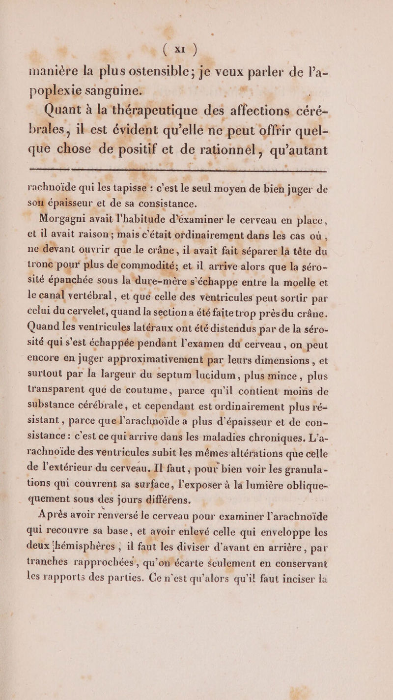 manière la plus ostensible ; je veux parler de Pa- poplexie : sangüine. | ” Quant à la thérapeutique des affections céré- brales, il est évident qu’ellé ne peut offrir quel- que chose de positif et de rationnél, qu’autant ps rachnoïde qui les tapisse : c’est le seul moyen de on de son épaisseur et de sa consistance. s Morgagni avait l' habitude d'éxaminer le cerveau en place, et il avait raison; mais c'était ordinairement dans les cas où, ne devant ouvrir que le crâne, il'avait fait séparer là tête du trone pour plus de commodité; et il arrive alors que la séro- sité épanchée sous la dure-mère s' ‘échappe entre la moelle et le canal vertébral, et qué celle des ventricules peut sortir par celui di cervelet, quand la section a été faitetrop près du crâne. Quand les ventricules latéraux ont été distendus par de la séro- sité qui s’est échappée pendant l'examen du cerveau , on peut encore en juger approximativement par leurs dimensions , et surtout par la largeur du septum lucidum, plus mince, plus transparent que de coutume, parce qu’il contient moins de substance cérébrale, et cependant est ordinairement plus ré- sistant , parce que l’arachnoïde a plus d'épaisseur et de con- sistance : c'est ce qui arrive dans les maladies chroniques. L'a- rachnoïde des ventricules subit les mêmes altérations que celle de l'extérieur du cerveau. Il faut ; pour bien voir les granula - tions qui couvrent sa surface, l’exposer à la lumière oblique- quement sous des jours différens. Après avoir renversé le cerveau pour examiner l’arachnoïde qui recouvre sa base, et avoir enlevé celle qui enveloppe les deux ‘hémisphères ; il faut les diviser d'avant en arrière , par tranches rapprochées , qu’on écarte Seulement en conservant les rapports des parties. Ce n’est qu’alors qu'il faut inciser la
