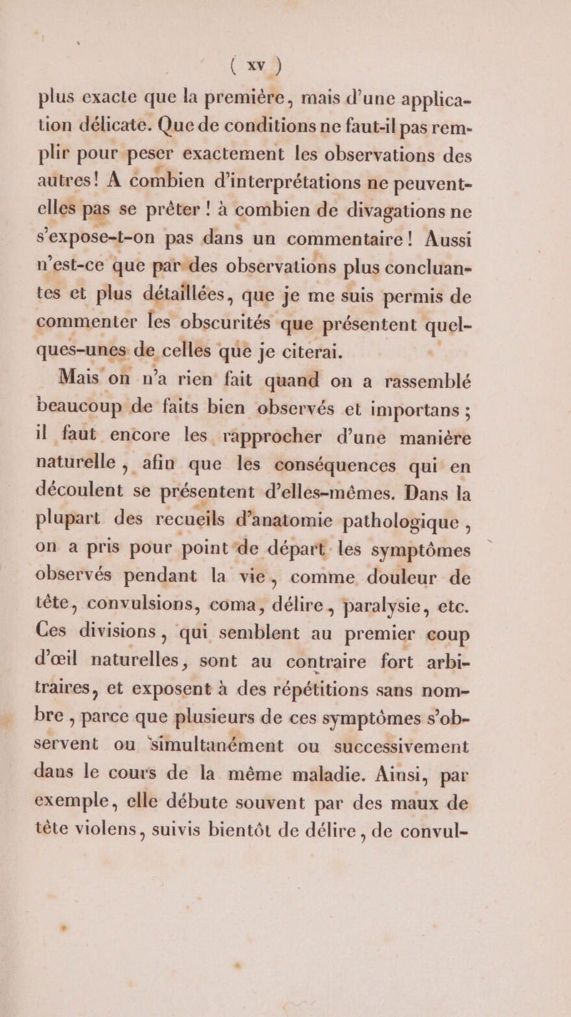 plus exacte que la première, mais d’une applica- tion délicate. Que de conditions ne faut-il pas rem- plir pour peser exactement les observations des autres! À Combien d'interprétations ne peuvent- elles pas se prêter : à combien de divagations ne s’expose-t-on pas dans un commentaire! Aussi n'est-ce que par.des observations plus concluan- tes et plus détaillées, que Je me suis permis de commenter les obscurités que présentent ue ques-unes de, celles que je citerai. Mais on n’a rien fait quand on a rassemblé beaucoup de faits bien observés et importans ; il faut encore les. rapprocher d’une maniére naturelle afin que les conséquences qui en découlent se présentent d'elles-mêmes. Dans la plupart des recueils d'anatomie pathologique , on a pris pour point‘de départ. les symptômes observés pendant la vie, comme douleur de tête, convulsions, coma, délire, paralysie, etc. Ces oh qui semblent au premier coup d'œil naturelles, sont au contraire fort arbi- traires, et exposent à des répétitions sans nom bre , parce que plusieurs de ces symptômes s’ob- servent ou simultanément ou successivement dans le cours de la même maladie. Ainsi, par exemple, elle débute souvent par des maux de tête violens, suivis bientôt de délire, de convul-
