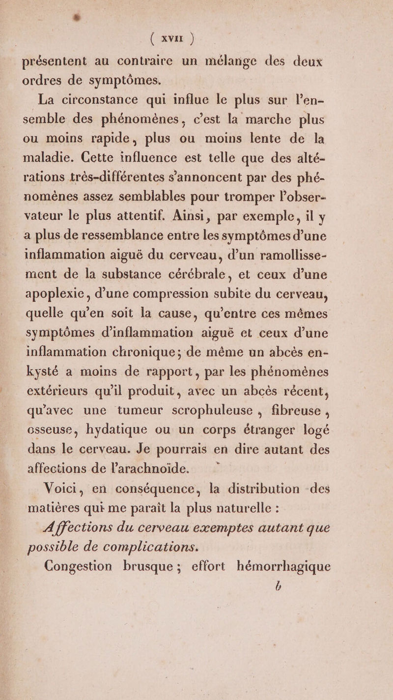 présentent au contraire un mélange des deux ordres de symptômes. La circonstance qui influe le plus sur len- semble des phénomènes, c’est la marche plus ou moins rapide, plus ou moins lente de la maladie. Cette influence est telle que des alté- rations très-différentes s’annoncent par des phé- nomènes assez semblables pour tromper l’obser- vateur le plus attentif. Ainsi, par exemple, il y a plus de ressemblance entre les symptômes d’une inflammation aiguë du cerveau, d’un ramollisse- ment de la substance cérébrale, et ceux d’une apoplexie, d’une compression subite du cerveau, quelle qu’en soit la cause, qu'entre ces mêmes symptômes d’inflammation aiguë et ceux d’une inflammation chronique; de même un abcès en- kysté a moins de rapport, par les phénomènes extérieurs qu'il produit, avec un abcès récent, qu'avec une tumeur scrophuleuse , fibreuse , osseuse, hydatique ou un corps étranger logé dans le cerveau. Je pourrais en dire autant des affections de l’arachnoiïde. Voici, en conséquence, la distribution -des matières qui me paraît la plus naturelle : Affections du cerveau exemptes autant que possible de complications. Congestion brusque ; effort hémorrhagique b