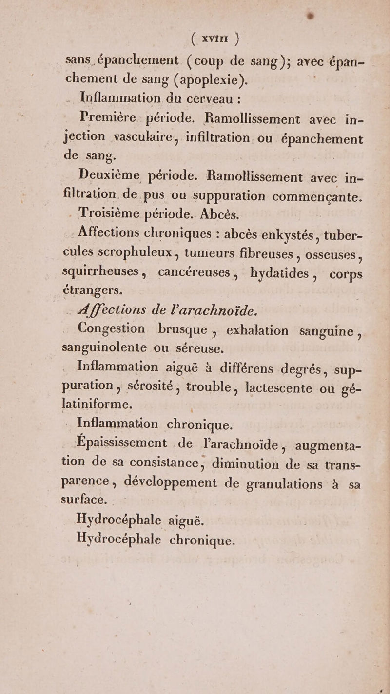 Sans épanchement (coup de sang); avec épan- chement de sang (apoplexie). Inflammation “h cerveau : Première. période. Ramollissement avec in- jection vasculaire, infiltration. ou épanchement de sang. Deuxième période. Ramollissement avec in- filtration. de.pus ou suppuration commencçante. . Troisième période. Abcés. Affections chroniques : abcès enkystés, tuber- cules scrophuleux, tumeurs fibreuses , osseuses, squirrheuses, cancéreuses > hydatides, corps étrangers. Affections de l’'arachnoïde. Congestion brusque , exhalation sanguine ,. sanguinolente ou séreuse. Inflammation aiguë à différens degrés, sup- puration , sérosité, trouble, lactescente ou gé- latiniforme. | . Inflammation chronique. Épaississement de l’arachnoïde , augmenta- tion de sa consistance, diminulion de sa trans- parence, développement de granulations à sa surface. Hydrocéphale aiguë. Hydrocéphale chronique.