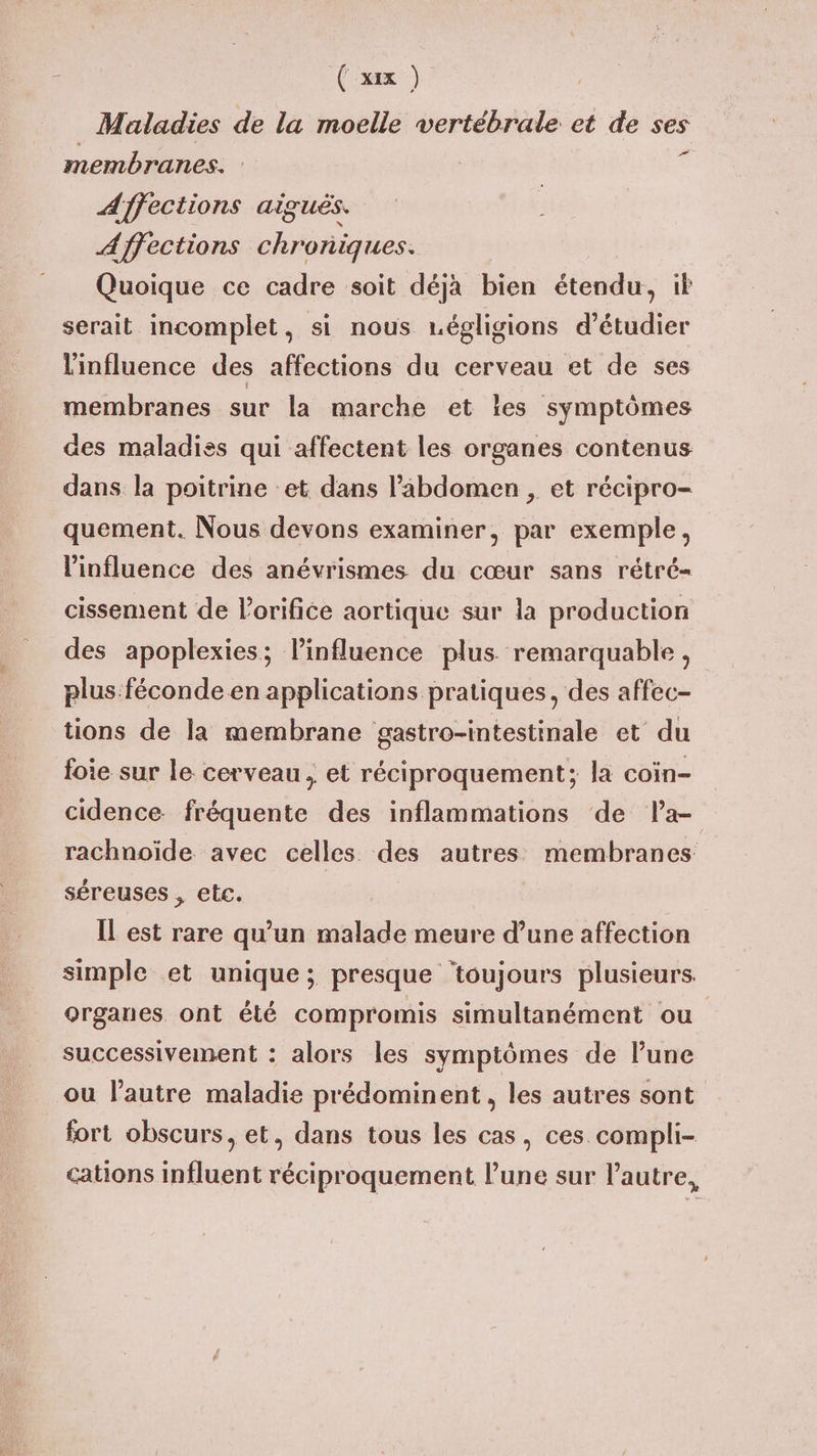 Maladies de la moelle vertébrale et de ses membranes. k Affections aiguës. Affections chroniques. Quoique ce cadre soit déja bien étendu, it serait incomplet, si nous régligions d'étudier l'influence des affections du cerveau et de ses membranes sur la marche et îles symptômes des maladies qui affectent les organes contenus dans la poitrine et dans l'abdomen , et récipro- quement. Nous devons examiner, par exemple, l'influence des anévrismes du cœur sans rétré- cissement de l’orifice aortique sur la production des apoplexies; linfluence plus remarquable, plus.féconde en applications pratiques, des affec- tions de la membrane gastro-intestinale et du foie sur le cerveau, et réciproquement; la coin- cidence fréquente des inflammations de Pa- rachnoïde avec celles des autres membranes séreuses , etc. Il est rare qu’un malade meure d’une affection simple et unique; presque ‘toujours plusieurs. organes ont été compromis simultanément ou successivement : alors les symptômes de l’une ou l’autre maladie prédominent, les autres sont fort obscurs, et, dans tous les cas, ces compli- cations influent réciproquement lune sur l'autre,