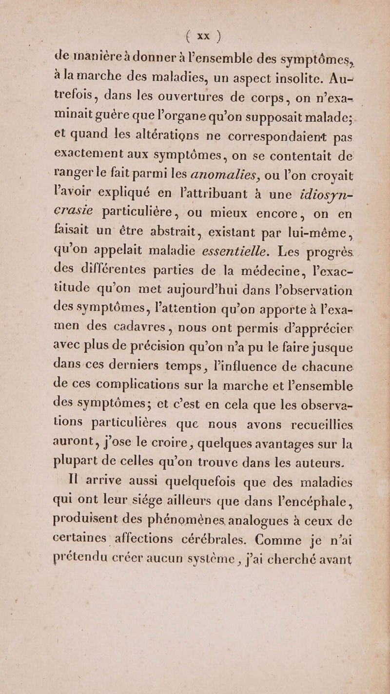 de manière à donner à l'ensemble des symptômes, à la marche des maladies, un aspect Insolite. Au- trefois, dans les ouvertures de corps, on n’exa- minait guère que l'organe qu’on supposait malade; et quand les altérations ne correspondaient pas exactement aux symptômes, on se contentait de ranger le fait parmi les anomalies, ou l’on croyait lavoir expliqué en attribuant à une édiosyn- craste particulière, ou mieux encore, on en faisait un être abstrait existant par lui-même, qu'on appelait maladie essentielle. Les progrès des différentes parties de la médecine, l’exac- titude qu’on met aujourd’hui dans l'observation des symptômes, l’atiention qu’on apporte à l’exa- men des cadavres, nous ont permis d'apprécier avec plus de précision qu’on n’a pu le faire jusque dans ces derniers temps, l'influence de chacune de ces complications sur la marche et l’ensemble des symptômes; et c’est en cela que les observa- tions particulières que nous avons recueillies auront, Jose le croire, quelques avantages sur la plupart de celles qu’on trouve dans les auteurs. Il arrive aussi quelquefois que des maladies qui ont leur siége ailleurs que dans l’encéphale, produisent des phénomènes analogues à ceux de certaines affections cérébrales. Comme je n'ai prétendu créer aucun système , jai cherché avant