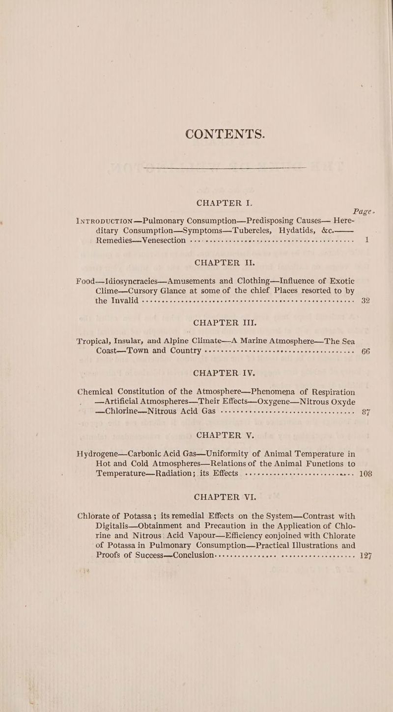 CONTENTS. CHAPTER L INTRODUCTION—Pulmonary Consumption—Predisposing Causes— Here~ ditary Consumption—Symptoms—Tubercles, Hydatids, &amp;c. Remedies—Venesection ..-:+--.---+-ee. Siew els tore lateral Ai. CREM aC CHAPTER Il. Food—ISdiosyncracies—Amusements and Clothing—Infiuence of Exotic Clime—cCursory Glance at some of the chief Places resorted to by the Invalid ---.. oevelerelsiete seceee eieielorsielateisietate iste els aioe eis 'e.0is siolele eretele/ eters CHAPTER III. Tropical, Insular, and Alpine Climate—-A Marine Atmosphere—The Sea Coast—Town and Country -------++-+- seecee iw wle\6 giolelé lainieie cierelnre es CHAPTER IV. Chemical Constitution of the Atmosphere—Phenomena of Respiration —Artificial Atmospheres—Their Effects—-Oxygene—Nitrous Oxyde —Chlorine—Nitrous Acid Gas ------- Sisto! shetelole!sialclol oie! ola: ler sisisce/eieiciete CHAPTER V. Hydrogene—Carbonic Acid Gas—Uniformity of Animal Temperature in Hot and Cold Atmospheres—Relations of the Animal Functions to Temperature—Radiation; its Effects ..---.....ss+e.e- GopoeEs mane CHAPTER VI. Chlorate of Potassa; its remedial Effects on the System—Contrast with Digitalis—Obtainment and Precaution in the Application of Chlo- rine and Nitrous; Acid Vapour—Efficiency conjoined with Chlorate of Potassa in Pulmonary Consumption—Practical Illustrations and Proots Of SuccessssnGONChuslON Ss <<. sle/sis sie s cies stiv.ce.6 s eivis clerels s afore ferore 32 66 87 108 127