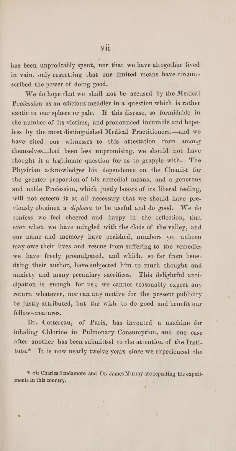 has been unprofitably spent, nor that we have altogether lived in vain, only regretting that our limited means have circum- scribed the power of doing good. We do hope that we shall not be accused by the Medical Profession as an officious meddler in a question which is rather exotic to our sphere or pale. If this disease, so formidable in the number of its victims, and pronounced incurable and hope- less by the most distinguished Medical Practitioners,—and we have cited our witnesses to this attestation from among themselves—had been less unpromising, we should not have thought it a legitimate question for us to grapple with. The Physician acknowledges his dependence on the Chemist for the greater proportion of his remedial means, and a generous and noble Profession, which justly boasts of its liberal feeling, will not esteem it at all necessary that we should have pre- viously obtained a diploma to be useful and do good. We do confess we feel cheered and happy in the reflection, that even when we have mingled with the clods of the valley, and our name and memory have perished, numbers yet unborn may owe their lives and rescue from suffering to the remedies we have freely promulgated, and which, so far from bene- fiting their author, have subjected him to much thought and anxiety and many pecuniary sacrifices. This delightful anti- cipation is enough for us; we cannot reasonably expect any return whatever, nor can any motive for the present publicity be justly attributed, but the wish to do good and benefit our fellow-creatures. Dr. Cottereau, of Paris, has invented a machine for inhaling Chlorine in Pulmonary Consumption, and one case after another has been submitted to the attention of the Insti- tute.* It is now nearly twelve years since we experienced the * Sir Charles Scudamore and Dr. James Murray are repeating his experi- ments in this country. ™