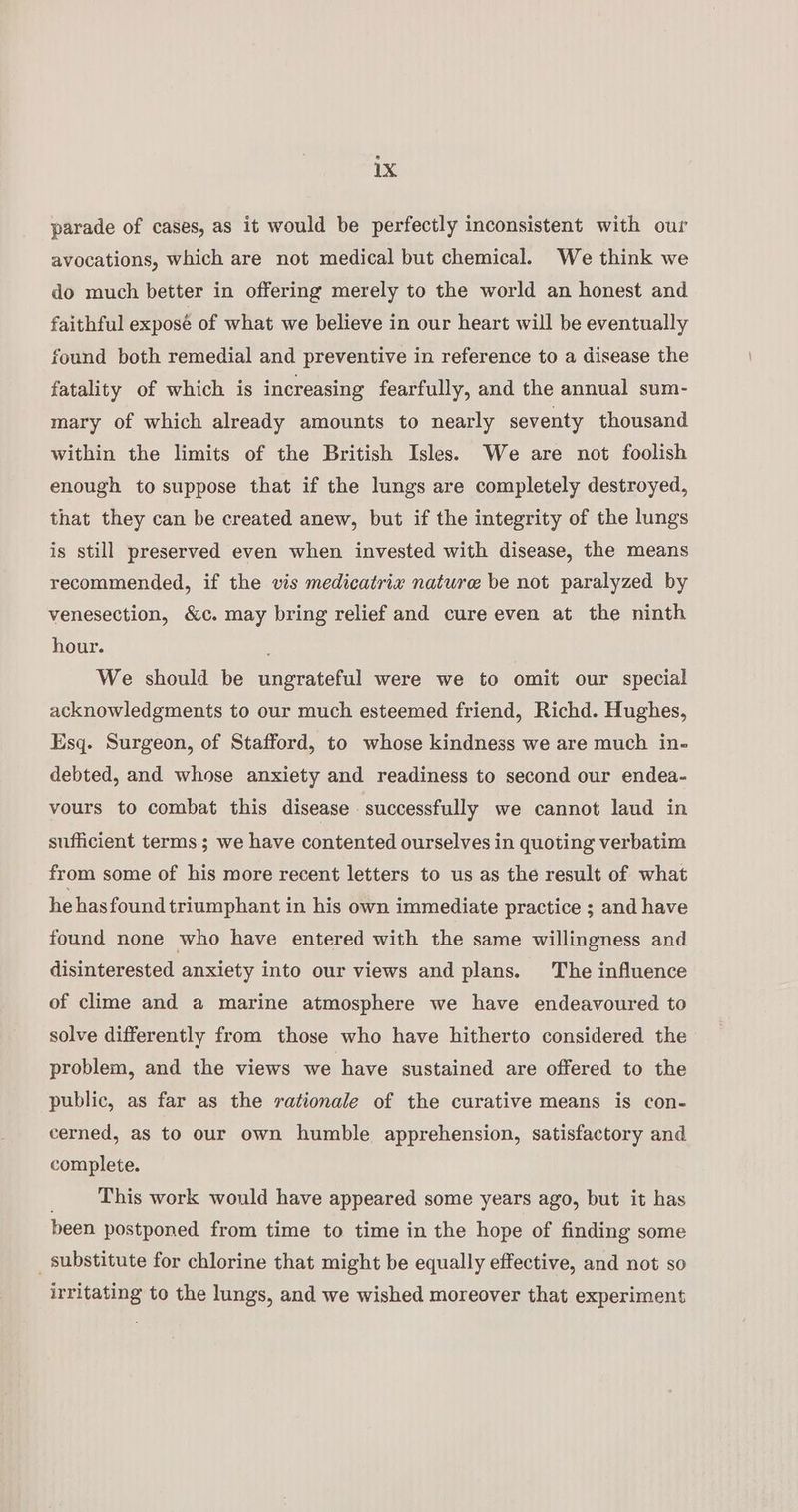 parade of cases, as it would be perfectly inconsistent with our avocations, which are not medical but chemical. We think we do much better in offering merely to the world an honest and faithful exposé of what we believe in our heart will be eventually found both remedial and preventive in reference to a disease the fatality of which is increasing fearfully, and the annual sum- mary of which already amounts to nearly seventy thousand within the limits of the British Isles. We are not foolish enough to suppose that if the lungs are completely destroyed, that they can be created anew, but if the integrity of the lungs is still preserved even when invested with disease, the means recommended, if the vis medicatrix nature be not paralyzed by venesection, &amp;c. may bring relief and cure even at the ninth hour. ; We should be ungrateful were we to omit our special acknowledgments to our much esteemed friend, Richd. Hughes, Esq. Surgeon, of Stafford, to whose kindness we are much in- debted, and whose anxiety and readiness to second our endea- vours to combat this disease successfully we cannot laud in sufficient terms ; we have contented ourselves in quoting verbatim from some of his more recent letters to us as the result of what he hasfound triumphant in his own immediate practice ; and have found none who have entered with the same willingness and disinterested anxiety into our views and plans. The influence of clime and a marine atmosphere we have endeavoured to solve differently from those who have hitherto considered the problem, and the views we have sustained are offered to the public, as far as the rationale of the curative means is con- cerned, as to our own humble apprehension, satisfactory and complete. _ This work would have appeared some years ago, but it has been postponed from time to time in the hope of finding some _ substitute for chlorine that might be equally effective, and not so irritating to the lungs, and we wished moreover that experiment