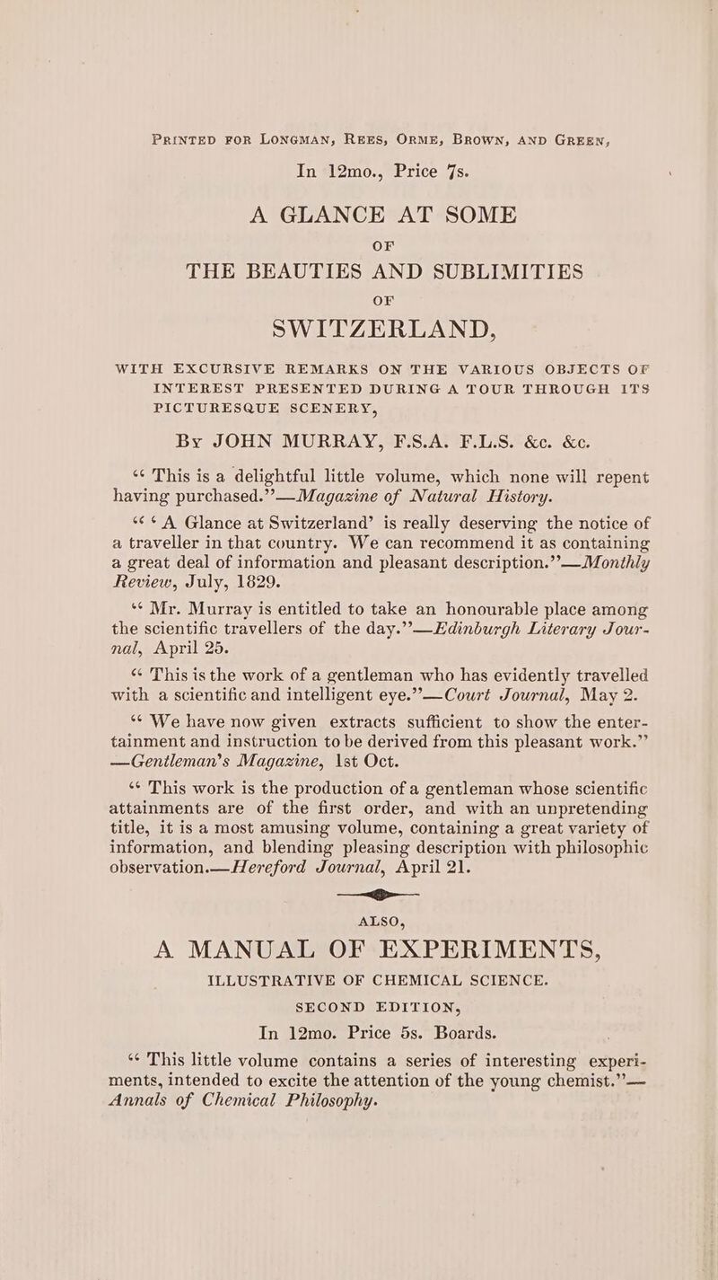 PRINTED FOR LONGMAN, REES, ORME, BROWN, AND GREEN, In 12mo., Price 7s. A GLANCE AT SOME OF THE BEAUTIES AND SUBLIMITIES OF SWITZERLAND, WITH EXCURSIVE REMARKS ON THE VARIOUS OBJECTS OF INTEREST PRESENTED DURING A TOUR THROUGH ITS PICTURESQUE SCENERY, By JOHN MURRAY, F.S.A. F.L.S. &amp;c. &amp;c. «¢ This is a delightful little volume, which none will repent having purchased.”—Magazine of Natural History. *¢¢ A Glance at Switzerland’ is really deserving the notice of a traveller in that country. We can recommend it as containing a great deal of information and pleasant description.’’—Monthly Review, July, 1829. ‘¢ Mr. Murray is entitled to take an honourable place among the scientific travellers of the day.” —Edinburgh Literary Jour- nal, April 25. «¢ This is the work of a gentleman who has evidently travelled with a scientific and intelligent eye.””—Court Journal, May 2. ‘¢ We have now given extracts sufficient to show the enter- tainment and instruction to be derived from this pleasant work.” —Genileman’s Magazine, \st Oct. ‘¢ This work is the production of a gentleman whose scientific attainments are of the first order, and with an unpretending title, it is a most amusing volume, containing a great variety of information, and blending pleasing description with philosophic observation.— Hereford Journal, April 21. —~<g>-—_- ALSO, A MANUAL OF EXPERIMENTS, ILLUSTRATIVE OF CHEMICAL SCIENCE. SECOND EDITION, In 12mo. Price 5s. Boards. ‘¢ This little volume contains a series of interesting experi- ments, intended to excite the attention of the young chemist.” — Annals of Chemical Philosophy.