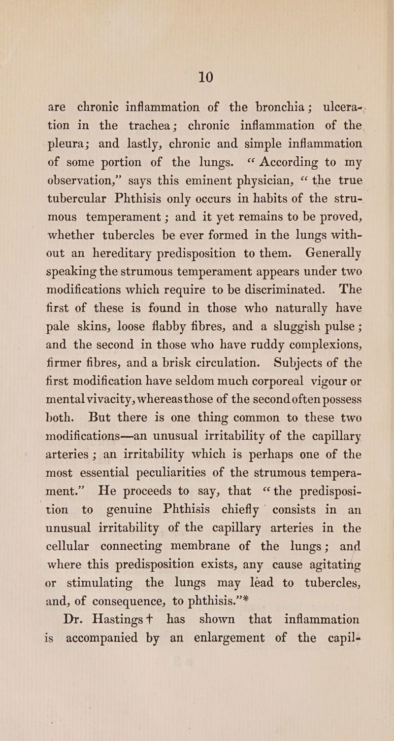 are chronic inflammation of the bronchia; ulcera-. tion in the trachea; chronic inflammation of the pleura; and lastly, chronic and simple inflammation of some portion of the lungs. “ According to my observation,” says this eminent physician, “the true tubercular Phthisis only occurs in habits of the stru- mous temperament ; and it yet remains to be proved, whether tubercles be ever formed in the lungs with- out an hereditary predisposition to them. Generally speaking the strumous temperament appears under two modifications which require to be discriminated. ‘The first of these is found in those who naturally have pale skins, loose flabby fibres, and a sluggish pulse ; and the second in those who have ruddy complexions, firmer fibres, and a brisk circulation. Subjects of the first modification have seldom much corporeal vigour or mental vivacity, whereasthose of the second often possess both. But there is one thing common to these two modifications—an unusual irritability of the capillary arteries ; an irritability which is perhaps one of the most essential peculiarities of the strumous tempera- ment.” He proceeds to say, that “the predisposi- ‘tion to genuine Phthisis chiefly _ consists in an unusual irritability of the capillary arteries in the cellular connecting membrane of the lungs; and where this predisposition exists, any cause agitating or stimulating the lungs may lead to tubercles, and, of consequence, to phthisis.”’* Dr. Hastingst has shown that inflammation is accompanied by an enlargement of the capil-