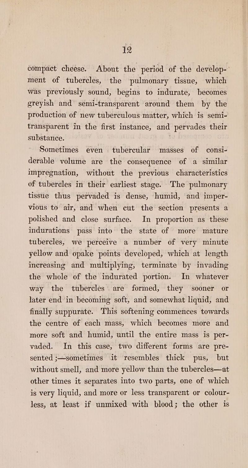 compact cheese. About the period of the develop-° ment of tubercles, the pulmonary tissue, which was previously sound, begins to indurate, becomes greyish and semi-transparent around them by the production of new tuberculous matter, which is semi- transparent in the first instance, and pervades their substance. Sometimes even tubercular masses of consi- derable volume are the consequence of a similar impregnation, without the previous characteristics of tubercles in their earliest stage. The pulmonary tissue thus pervaded is dense, humid, and imper- vious to air, and when cut the section presents a polished and close surface. In proportion as these indurations pass into the state of more mature tubercles, we perceive a number of very minute yellow and opake points developed, which at length increasing and multiplying, terminate by invading the whole of the indurated portion. In whatever way the tubercles are formed, they sooner or later end in becoming soft, and somewhat liquid, and finally suppurate. This softening commences towards the centre of each mass, which becomes more and more soft and humid, until the entire mass is per- vaded. In this case, two different forms are pre- sented ;—sometimes it resembles thick pus, but without smell, and more yellow than the tubercles—at other times it separates into two parts, one of which is very liquid, and more or less transparent or colour- less, at least if unmixed with blood; the other is