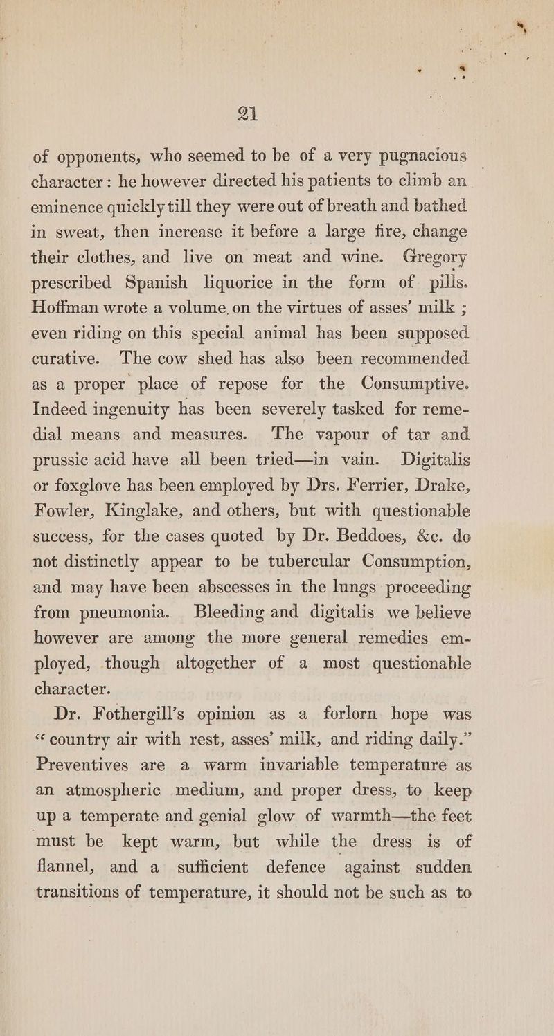 of opponents, who seemed to be of a very pugnacious — character: he however directed his patients to climb an_ eminence quickly till they were out of breath and bathed in sweat, then increase it before a large fire, change their clothes, and live on meat and wine. Gregory prescribed Spanish liquorice in the form of pills. Hoffman wrote a volume. on the virtues of asses’ milk ; even riding on this special animal has been supposed curative. The cow shed has also been recommended as a proper place of repose for the Consumptive. Indeed ingenuity has been severely tasked for reme- dial means and measures. The vapour of tar and prussic acid have all been tried—in vain. Digitalis or foxglove has been employed by Drs. Ferrier, Drake, Fowler, Kinglake, and others, but with questionable success, for the cases quoted by Dr. Beddoes, &amp;c. do not distinctly appear to be tubercular Consumption, and may have been abscesses in the lungs proceeding from pneumonia. Bleeding and digitalis we believe however are among the more general remedies em- ployed, though altogether of a most questionable character. Dr. Fothergill’s opinion as a forlorn hope was “ country air with rest, asses’ milk, and riding daily.” Preventives are a warm invariable temperature as an atmospheric medium, and proper dress, to keep up a temperate and genial glow of warmth—the feet ‘must be kept warm, but while the dress is of flannel, and a_ sufficient defence against sudden transitions of temperature, it should not be such as to