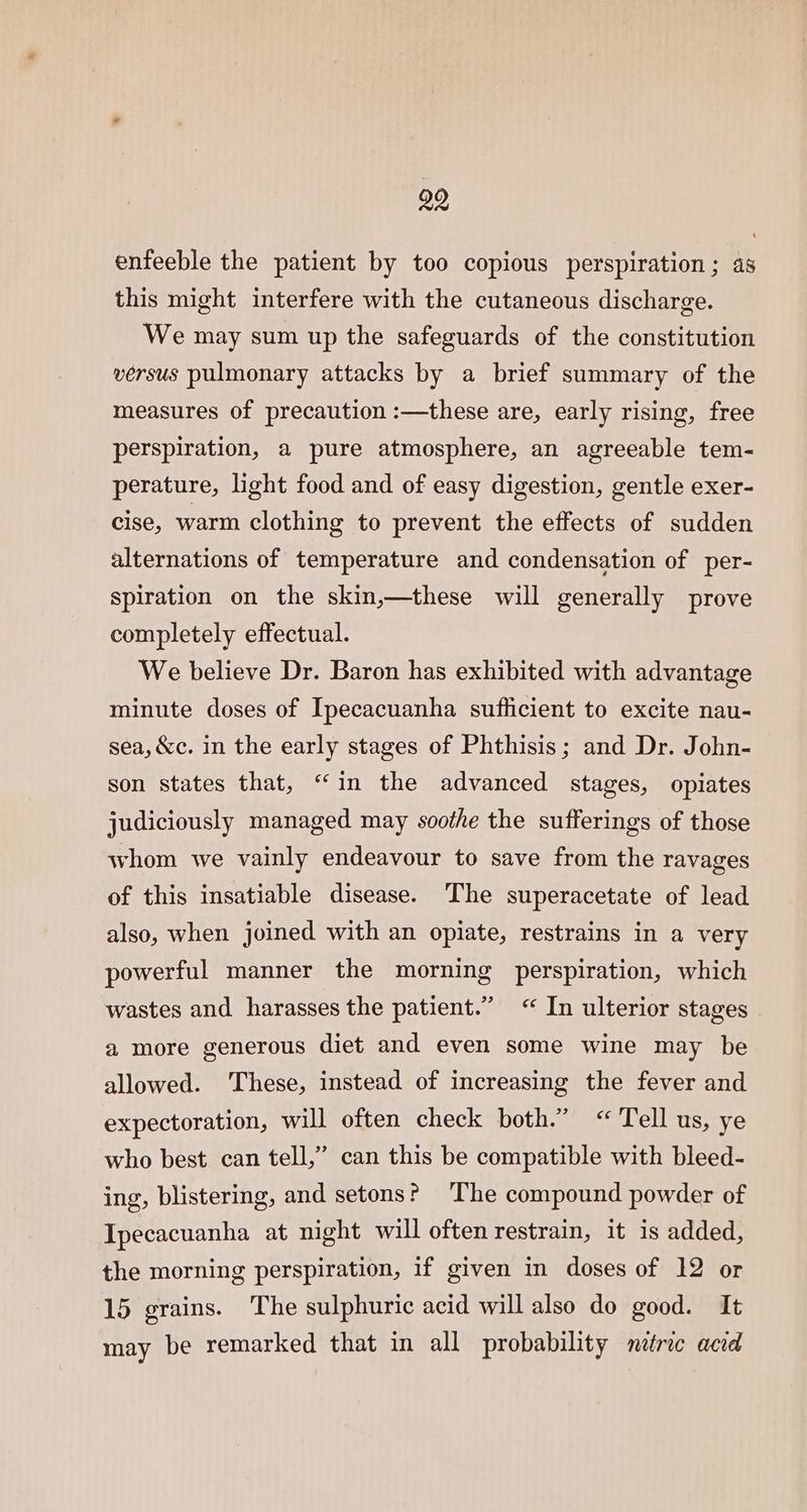 enfeeble the patient by too copious perspiration; as this might interfere with the cutaneous discharge. We may sum up the safeguards of the constitution versus pulmonary attacks by a brief summary of the measures of precaution :—these are, early rising, free perspiration, a pure atmosphere, an agreeable tem- perature, light food and of easy digestion, gentle exer- cise, warm clothing to prevent the effects of sudden alternations of temperature and condensation of per- spiration on the skin,—these will generally prove completely effectual. We believe Dr. Baron has exhibited with advantage minute doses of Ipecacuanha sufficient to excite nau- sea, &amp;c. in the early stages of Phthisis; and Dr. John- son states that, “(in the advanced stages, opiates judiciously managed may soothe the sufferings of those whom we vainly endeavour to save from the ravages of this insatiable disease. The superacetate of lead also, when joined with an opiate, restrains in a very powerful manner the morning perspiration, which wastes and harasses the patient.” “In ulterior stages a more generous diet and even some wine may be allowed. These, instead of increasing the fever and expectoration, will often check both.” “Tell us, ye who best can tell,” can this be compatible with bleed- ing, blistering, and setons? ‘The compound powder of Ipecacuanha at night will often restrain, it is added, the morning perspiration, if given in doses of 12 or 15 grains. The sulphuric acid will also do good. It may be remarked that in all probability metric acid