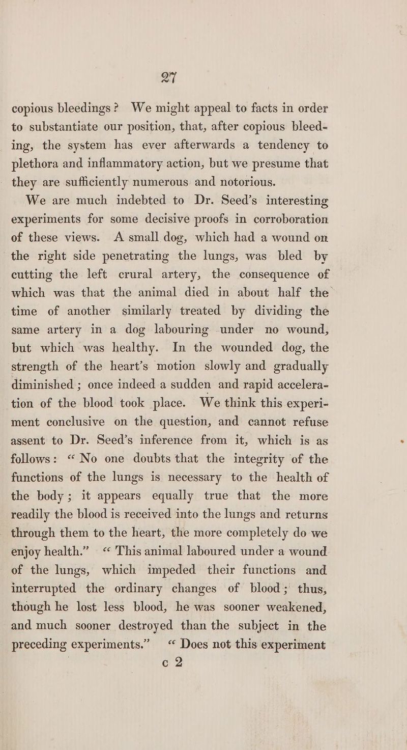 QT copious bleedings? We might appeal to facts in order to substantiate our position, that, after copious bleed- ing, the system has ever afterwards a tendency to plethora and inflammatory action, but we presume that - they are sufficiently numerous and notorious. We are much indebted to Dr. Seed’s interesting experiments for some decisive proofs in corroboration of these views. A small dog, which had a wound on the right side penetrating the lungs, was bled by cutting the left crural artery, the consequence of which was that the animal died in about half the time of another similarly treated by dividing the same artery in a dog labouring under no wound, but which was healthy. In the wounded dog, the strength of the heart’s motion slowly and gradually diminished ; once indeed a sudden and rapid accelera- tion of the blood took place. We think this experi- ment conclusive on the question, and cannot refuse assent to Dr. Seed’s inference from it, which is as follows: “ No one doubts that the integrity of the functions of the lungs is necessary to the health of the body ; it appears equally true that the more readily the blood is received into the lungs and returns through them to the heart, the more completely do we enjoy health.” “ This animal laboured under a wound of the lungs, which impeded their functions and interrupted the ordinary changes of blood; thus, though he lost less blood, he was sooner weakened, and much sooner destroyed than the subject in the _ preceding experiments.” <“ Does not this experiment c2