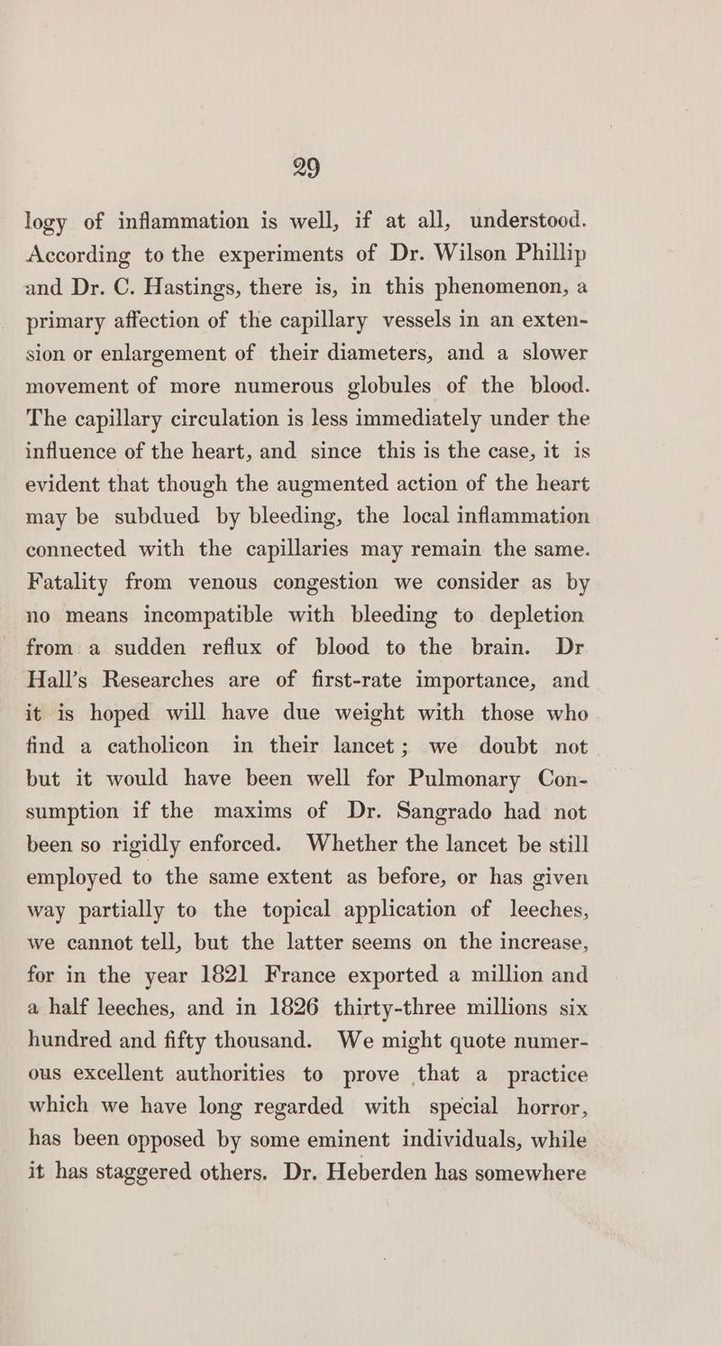 logy of inflammation is well, if at all, understood. According to the experiments of Dr. Wilson Phillip and Dr. C. Hastings, there is, in this phenomenon, a primary affection of the capillary vessels in an exten- sion or enlargement of their diameters, and a slower movement of more numerous globules of the blood. The capillary circulation is less immediately under the influence of the heart, and since this is the case, it is evident that though the augmented action of the heart may be subdued by bleeding, the local inflammation connected with the capillaries may remain the same. Fatality from venous congestion we consider as by no means incompatible with bleeding to depletion from a sudden reflux of blood to the brain. Dr Hall’s Researches are of first-rate importance, and it is hoped will have due weight with those who find a catholicon in their lancet; we doubt not but it would have been well for Pulmonary Con- sumption if the maxims of Dr. Sangrado had not been so rigidly enforced. Whether the lancet be still employed to the same extent as before, or has given way partially to the topical application of leeches, we cannot tell, but the latter seems on the increase, for in the year 1821 France exported a million and a half leeches, and in 1826 thirty-three millions six hundred and fifty thousand. We might quote numer- ous excellent authorities to prove that a practice which we have long regarded with special horror, has been opposed by some eminent individuals, while it has staggered others. Dr. Heberden has somewhere