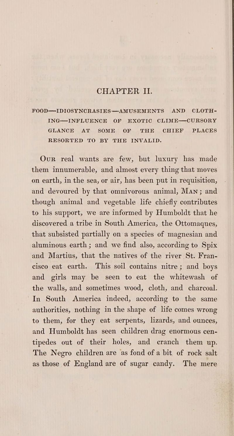 CHAPTER II. FOOD—IDIOSYNCRASIES—AMUSEMENTS AND CLOTH- ING—INFLUENCE OF EXOTIC CLIME—CURSORY GLANCE AT SOME OF THE CHIEF PLACES RESORTED TO BY THE INVALID. Our real wants are few, but luxury has made them innumerable, and almost every thing that moves on earth, in the sea, or air, has been put in requisition, and devoured by that omnivorous animal, Man; and though animal and vegetable life chiefly contributes to his support, we are informed by Humboldt that he discovered a tribe in South America, the Ottomaques, that subsisted partially on a species of magnesian and aluminous earth ; and we find also, according to Spix and Martius, that the natives of the river St. Fran- cisco eat earth. This soil contains nitre; and boys and girls may be seen to eat the whitewash of the walls, and sometimes wood, cloth, and charcoal. In South America indeed, according to the same authorities, nothing in the shape of life comes wrong to them, for they eat serpents, lizards, and ounces, and Humboldt has seen children drag enormous cen- tipedes out of their holes, and cranch them up. The Negro children are as fond of a bit of rock salt as those of England are of sugar candy. The mere