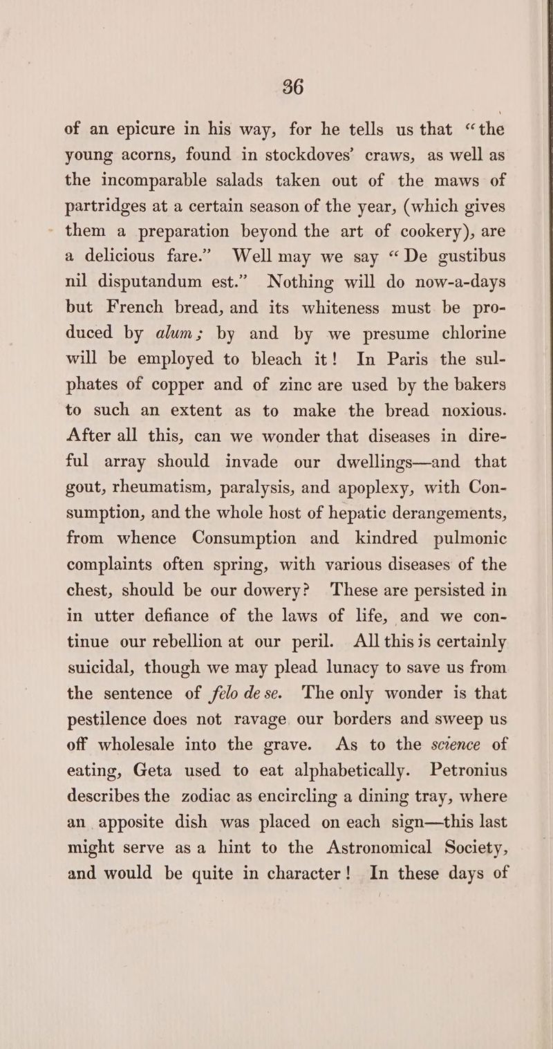 of an epicure in his way, for he tells us that “the young acorns, found in stockdoves’ craws, as well as the incomparable salads taken out of the maws of partridges at a certain season of the year, (which gives - them a preparation beyond the art of cookery), are a delicious fare.” Well may we say “De gustibus nil disputandum est.” Nothing will do now-a-days but French bread, and its whiteness must be pro- duced by alum; by and by we presume chlorine will be employed to bleach it! In Paris the sul- phates of copper and of zinc are used by the bakers to such an extent as to make the bread noxious. After all this, can we wonder that diseases in dire- ful array should invade our dwellings—and that gout, rheumatism, paralysis, and apoplexy, with Con- sumption, and the whole host of hepatic derangements, from whence Consumption and kindred pulmonic complaints often spring, with various diseases of the chest, should be our dowery? These are persisted in in utter defiance of the laws of life, and we con- tinue our rebellion at our peril. All this is certainly suicidal, though we may plead lunacy to save us from the sentence of felo dese. The only wonder is that pestilence does not ravage our borders and sweep us off wholesale into the grave. As to the scence of eating, Geta used to eat alphabetically. Petronius describes the zodiac as encircling a dining tray, where an apposite dish was placed on each sign—this last might serve asa hint to the Astronomical Society, and would be quite in character! In these days of