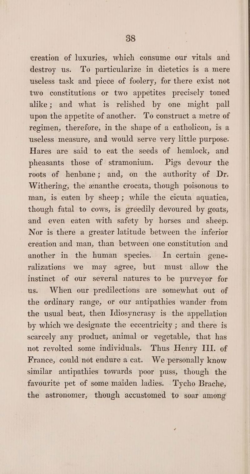 ereation of luxuries, which consume our vitals and destroy us. To particularize in dietetics is a mere useless task and piece of foolery, for there exist not two constitutions or two appetites precisely toned alike; and what is relished by one might pall upon the appetite of another. ‘To construct a metre of regimen, therefore, in the shape of a catholicon, is a useless measure, and would serve very little purpose. Hares are said to eat the seeds of hemlock, and pheasants those of stramonium. Pigs devour the roots of henbane; and, on the authority of Dr. Withering, the enanthe crocata, though poisonous to man, is eaten by sheep; while the cicuta aquatica, though fatal to cows, is gréedily devoured by goats, and even eaten with safety by horses and sheep. Nor is there a greater latitude between the inferior creation and man, than between one constitution and another in the human species. In certain gene- ralizations we may agree, but must allow the instinct of our several natures to be purveyor for us. When our predilections are somewhat out of the ordinary range, or our antipathies wander from the usual beat, then Idiosyncrasy is the appellation by which we designate the eccentricity ; and there is scarcely any product, animal or vegetable, that has not revolted some individuals. Thus Henry III. of France, could not endure a cat. We personally know similar antipathies towards poor puss, though the favourite pet of some maiden ladies. Tycho Brache, the astronomer, though accustomed to soar among