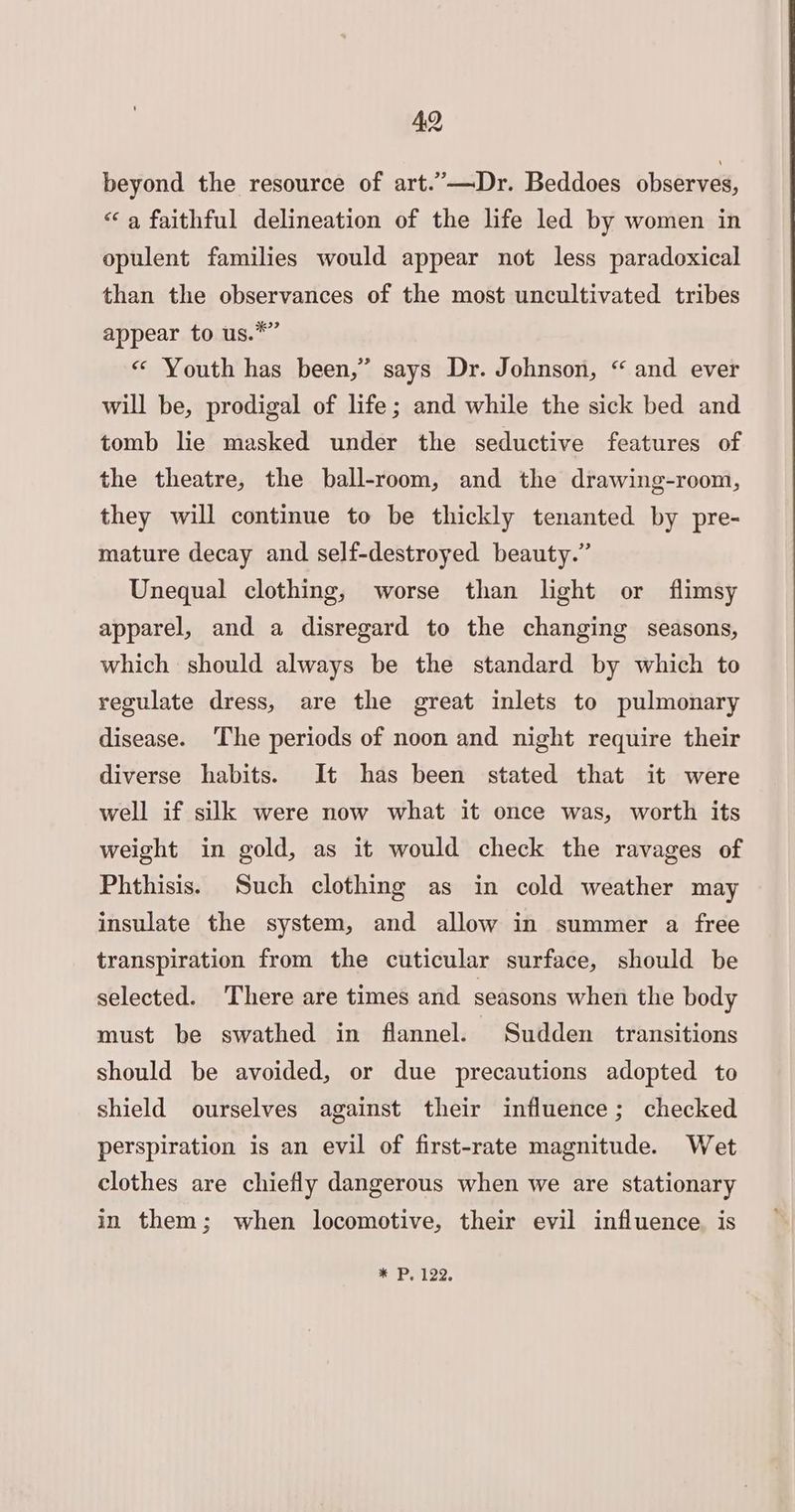 beyond the resource of art.’”—Dr. Beddoes observes, “‘a faithful delineation of the life led by women in opulent families would appear not less paradoxical than the observances of the most uncultivated tribes appear to us.*” « Youth has been,” says Dr. Johnson, “ and ever will be, prodigal of life; and while the sick bed and tomb lie masked under the seductive features of the theatre, the ball-room, and the drawing-room, they will continue to be thickly tenanted by pre- mature decay and self-destroyed beauty.” Unequal clothing, worse than light or flimsy apparel, and a disregard to the changing seasons, which should always be the standard by which to regulate dress, are the great inlets to pulmonary disease. The periods of noon and night require their diverse habits. It has been stated that it were well if silk were now what it once was, worth its weight in gold, as it would check the ravages of Phthisis. Such clothing as in cold weather may insulate the system, and allow in summer a free transpiration from the cuticular surface, should be selected. There are times and seasons when the body must be swathed in flannel. Sudden transitions should be avoided, or due precautions adopted to shield ourselves against their influence; checked perspiration is an evil of first-rate magnitude. Wet clothes are chiefly dangerous when we are stationary in them; when locomotive, their evil influence. is * P, 122.