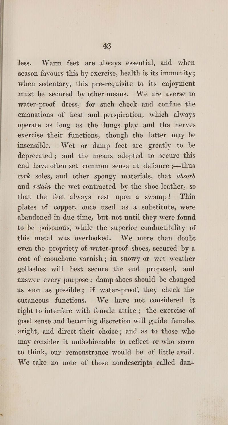 less. Warm feet are always essential, and when season favours this by exercise, health is its immunity ; when sedentary, this pre-requisite to its enjoyment must be secured by other means. We are averse to water-proof dress, for such check and confine the emanations of heat and perspiration, which always operate as long as the lungs play and the nerves exercise their functions, though the latter may be insensible. Wet or damp feet are greatly to be deprecated ; and the means adopted to secure this end have often set common sense at defiance ;—thus cork soles, and other spongy materials, that absorb and retain the wet contracted by the shoe leather, so that the feet always rest upon a swamp! Thin plates of copper, once used as a substitute, were abandoned in due time, but not until they were found to be poisonous, while the superior conductibility of this metal was overlooked. We more than doubt even the propriety of water-proof shoes, secured by a coat of caouchouc varnish ; in snowy or wet weather gollashes will best secure the end proposed, and answer every purpose ; damp shoes should be changed as soon as possible; if water-proof, they check the cutaneous functions. We have not considered it right to interfere with female attire; the exercise of good sense and becoming discretion will guide females aright, and direct their choice; and as to those who may consider it unfashionable to reflect or who scorn to think, our remonstrance would be of little avail. We take no note of those nondescripts called dan-