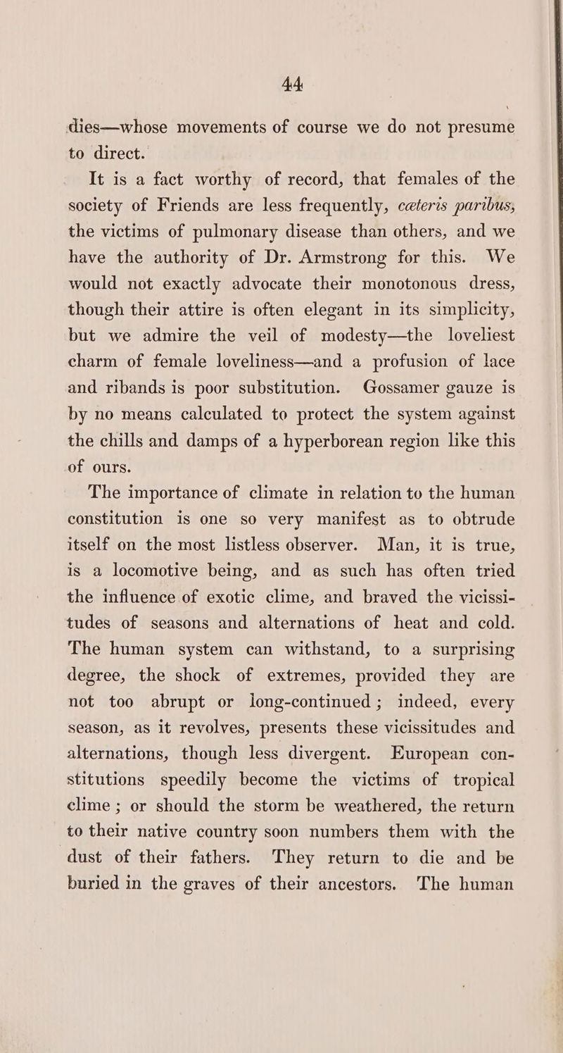 dies—whose movements of course we do not presume to direct. It is a fact worthy of record, that females of the society of Friends are less frequently, ceteris paribus, the victims of pulmonary disease than others, and we have the authority of Dr. Armstrong for this. We would not exactly advocate their monotonous dress, though their attire is often elegant in its simplicity, but we admire the veil of modesty—the loveliest charm of female loveliness—and a profusion of lace and ribands is poor substitution. Gossamer gauze is by no means calculated to protect the system against the chills and damps of a hyperborean region like this of ours. The importance of climate in relation to the human constitution is one so very manifest as to obtrude itself on the most listless observer. Man, it is true, is a locomotive being, and as such has often tried the influence of exotic clime, and braved the vicissi- tudes of seasons and alternations of heat and cold. The human system can withstand, to a surprising degree, the shock of extremes, provided they are not too abrupt or long-continued; indeed, every season, as it revolves, presents these vicissitudes and alternations, though less divergent. European con- stitutions speedily become the victims of tropical clime ; or should the storm be weathered, the return to their native country soon numbers them with the dust of their fathers. They return to die and be buried in the graves of their ancestors. The human