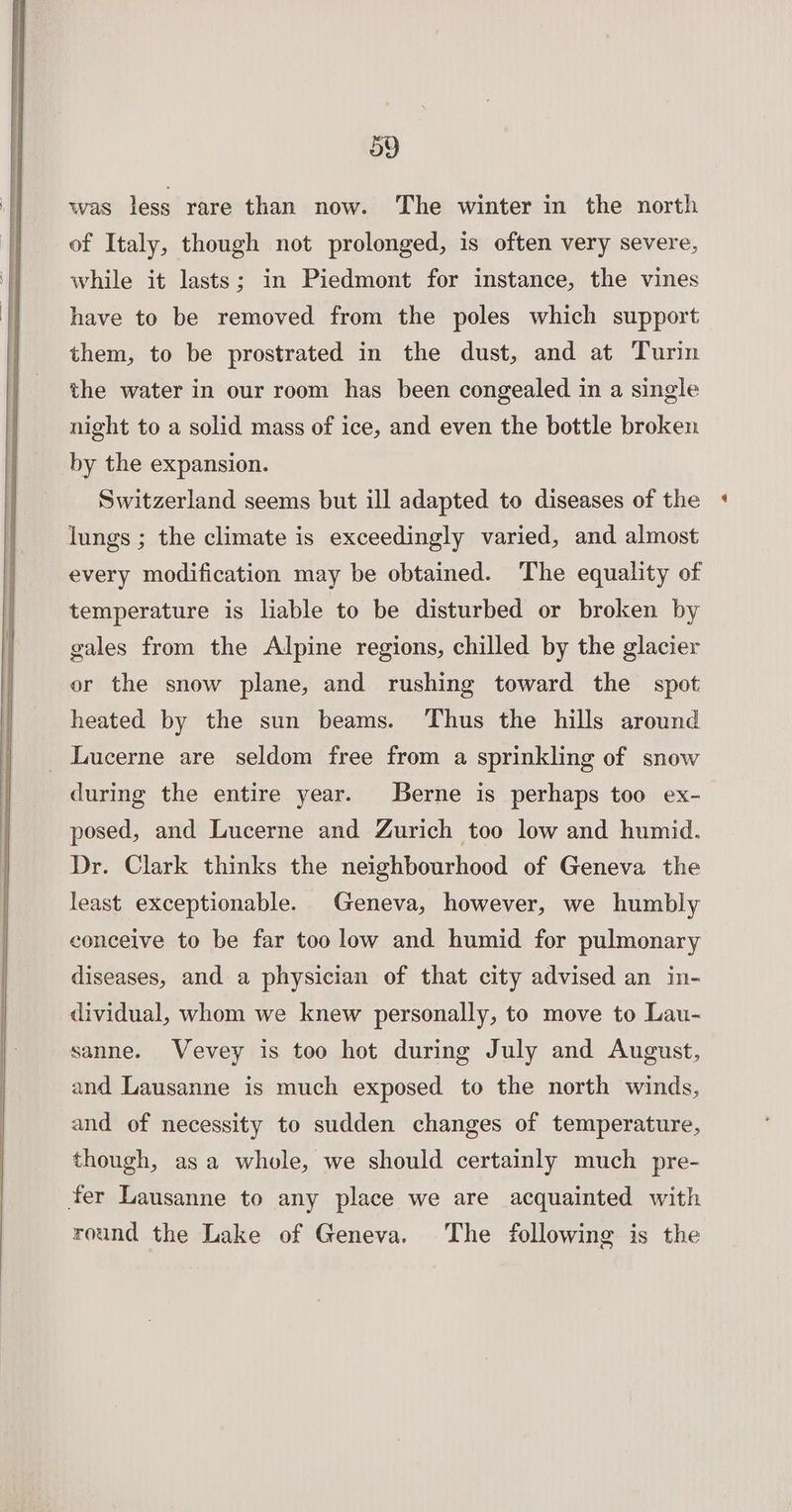 was less rare than now. The winter in the north of Italy, though not prolonged, is often very severe, while it lasts; in Piedmont for instance, the vines have to be removed from the poles which support them, to be prostrated in the dust, and at Turin the water in our room has been congealed in a single night to a solid mass of ice, and even the bottle broken by the expansion. Switzerland seems but ill adapted to diseases of the lungs ; the climate is exceedingly varied, and almost every modification may be obtained. The equality of temperature is liable to be disturbed or broken by gales from the Alpine regions, chilled by the glacier or the snow plane, and rushing toward the spot heated by the sun beams. Thus the hills around _ Lucerne are seldom free from a sprinkling of snow during the entire year. Berne is perhaps too ex- posed, and Lucerne and Zurich too low and humid. Dr. Clark thinks the neighbourhood of Geneva the least exceptionable. Geneva, however, we humbly conceive to be far too low and humid for pulmonary diseases, and a physician of that city advised an in- dividual, whom we knew personally, to move to Lau- sanne. Vevey is too hot during July and August, and Lausanne is much exposed to the north winds, and of necessity to sudden changes of temperature, though, asa whole, we should certainly much pre- fer Lausanne to any place we are acquainted with round the Lake of Geneva. The following is the