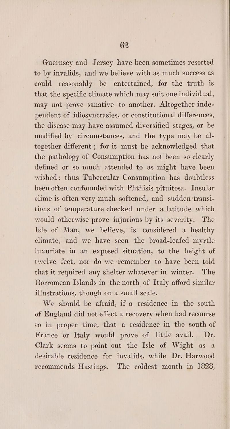 Guernsey and Jersey have been sometimes resorted to by invalids, and we believe with as much success as could reasonably be entertained, for the truth is that the specific climate which may suit one individual, may not prove sanative to another. Altogether inde- pendent of idiosyncrasies, or constitutional differences, the disease may have assumed diversified stages, or be modified by circumstances, and the type may be al- together different ; for it must be acknowledged that the pathology of Consumption has not been so clearly defined or so much attended to as might have been wished: thus Tubercular Consumption has doubtless been often confounded with Phthisis pituitosa. Insular clime is often very much softened, and sudden ‘transi- tions of temperature checked under a latitude which would otherwise prove injurious by its severity. The Isle of Man, we believe, is considered a healthy climate, and we have seen the broad-leafed myrtle luxuriate in an exposed situation, to the height of twelve feet, nor do we remember to have been told that it required any shelter whatever in winter. The Borromean Islands in the north of Italy afford similar illustrations, though on a small scale. We should be afraid, if a residence in the south of England did not effect a recovery when had recourse to in proper time, that a residence in the south of France or Italy would prove of little avail. Dr. Clark seems to point out the Isle of Wight as a desirable residence for invalids, while Dr. Harwood recommends Hastings. The coldest month in 1628,
