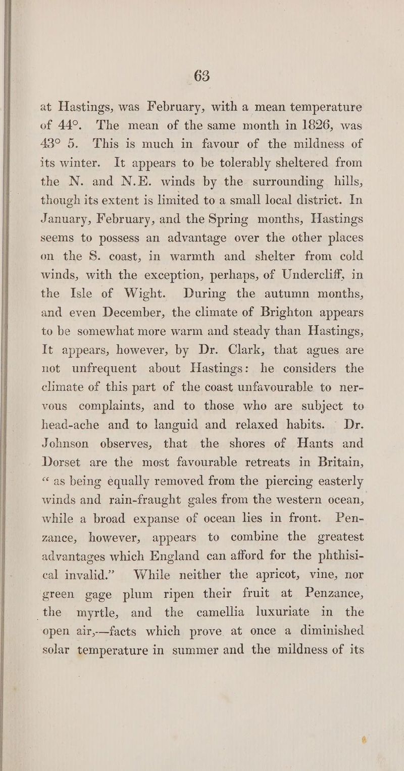 at Hastings, was February, with a mean temperature of 44°. The mean of the same month in 1826, was 43° 5. This is much in favour of the mildness of its winter. It appears to be tolerably sheltered from the N. and N.E. winds by the surrounding hills, though its extent is limited to a small local district. In January, February, and the Spring months, Hastings seems to possess an advantage over the other places on the S. coast, in warmth and shelter from cold winds, with the exception, perhaps, of Undercliif, in the Isle of Wight. During the autumn months, and even December, the climate of Brighton appears to be somewhat more warm and steady than Hastings, It appears, however, by Dr. Clark, that agues are not unfrequent about Hastings: he considers the climate of this part of the coast unfavourable to ner- vous complaints, and to those who are subject to head-ache and to languid and relaxed habits. — Dr. Johnson observes, that the shores of Hants and Dorset are the most favourable retreats in Britain, “as being equally removed from the piercing easterly winds and rain-fraught gales from the western ocean, while a broad expanse of ocean lies in front. Pen- zance, however, appears to combine the greatest advantages which England can afford for the phthisi- cal invalid.” While neither the apricot, vine, nor green gage plum ripen their fruit at Penzance, the myrtle, and the camellia luxuriate in the open air,—facts which prove at once a diminished solar temperature in summer and the mildness of its