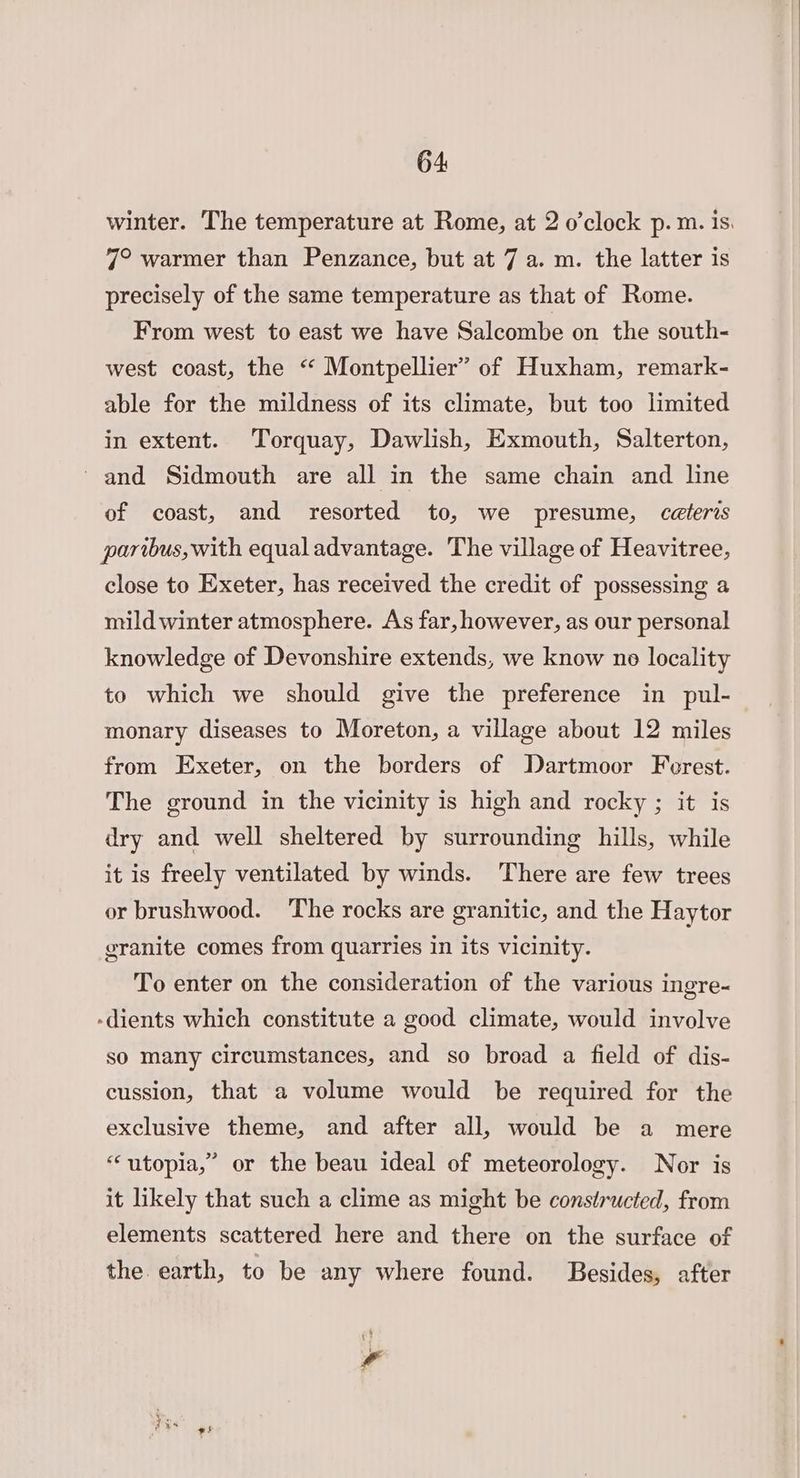 winter. The temperature at Rome, at 2 o’clock p. m. is. 7° warmer than Penzance, but at 7 a. m. the latter is precisely of the same temperature as that of Rome. From west to east we have Salcombe on the south- west coast, the “ Montpellier” of Huxham, remark- able for the mildness of its climate, but too limited in extent. Torquay, Dawlish, Exmouth, Salterton, ‘and Sidmouth are all in the same chain and line of coast, and resorted to, we presume, ceteris paribus, with equal advantage. The village of Heavitree, close to Exeter, has received the credit of possessing a mild winter atmosphere. As far, however, as our personal knowledge of Devonshire extends, we know no locality to which we should give the preference in pul- monary diseases to Moreton, a village about 12 miles from Exeter, on the borders of Dartmoor Ferest. The ground in the vicinity is high and rocky ; it is dry and well sheltered by surrounding hills, while it is freely ventilated by winds. There are few trees or brushwood. The rocks are granitic, and the Haytor granite comes from quarries in its vicinity. To enter on the consideration of the various ingre- -dients which constitute a good climate, would involve so many circumstances, and so broad a field of dis- cussion, that a volume would be required for the exclusive theme, and after all, would be a mere “utopia,” or the beau ideal of meteorology. Nor is it likely that such a clime as might be constructed, from elements scattered here and there on the surface of the earth, to be any where found. Besides, after 4 \ a es